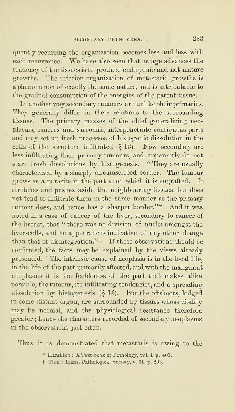 quently recurring the organization becomes less and less with each recurrence. We have also seen that as age advances the tendency of the tissues is to produce embryonic and not mature growths. The inferior organization of metastatic growths is a phenomenon of exactly the same nature, and is attributable to the gradual consumption of the energies of the parent tissue. In another way secondary tumours are unlike their primaries. They generally differ in their relations to the surrounding tissues. The primary masses of the chief generalizing neo- plasms, cancers and sarcomas, interpenetrate contiguous parts and may set up fresh processes of histogenic dissolution in the cells of the structure infiltrated (§ 13). Now secondary are less infiltrating than primary tumours, and apparently do not start fresh dissolutions by histogenesis.  They are usually characterized by a sharply circumscribed border. The tumour grows as a parasite in the part upon which it is engrafted. It stretches and pushes aside the neighbouring tissues, but does not tend to infiltrate them in the same manner as the primary tumour does, and hence has a sharper border.^^^ And it was noted in a case of cancer of the liver, secondary to cancer of the breast, that  there was no division of nuclei amongst the liver-cells, and no appearances indicative of any other change than that of disintegration.^^-}- If these observations should be confirmed, the facts may be explained by the views already presented. The intrinsic cause of neoplasia is in the local life, in the life of the part primarily afiected, and with the malignant neoplasms it is the feebleness of the part that makes alike possible, the tumour, its infiltrating tendencies, and a spreading dissolution by histogenesis (§ 13). But the offshoots, lodged in some distant organ, are surrounded by tissues whose vitality may be normal, and the physiological resistance therefore greater; hence the characters recorded of secondary neoplasms in the observations just cited. Thus it is demonstrated that metastasis is owing to the * Hamilton : A Text-book of Pathology, vol. i. p. 401. t Thin : Trans. Pathological Society, v. 31, p. 293.