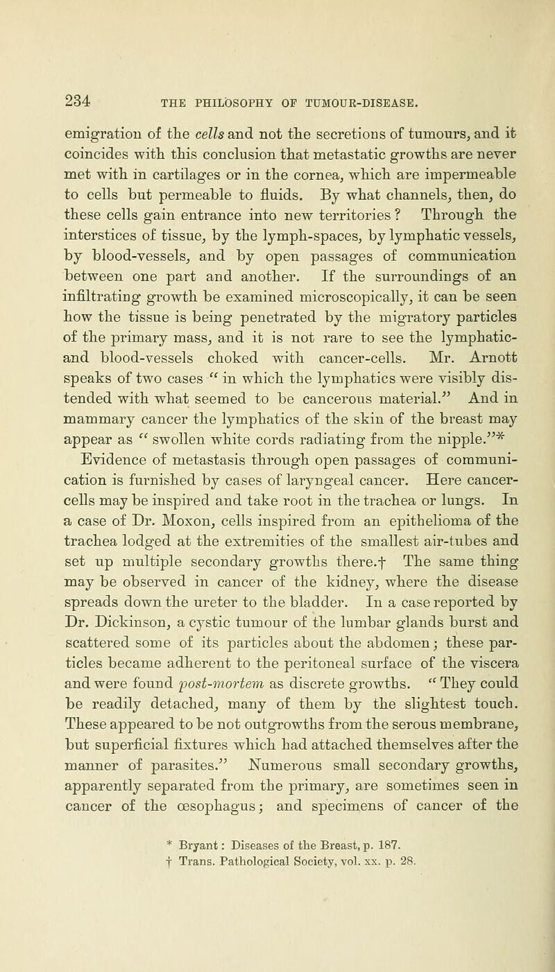 emigratiou of the cells and not tlie secretions of tumours, and it coincides with this conclusion that metastatic growths are never met with in cartilages or in the cornea, which are impermeable to cells but permeable to fluids. By what channels, then, do these cells gain entrance into new territories ? Through the interstices of tissue, by the lymph-spaces, by lymphatic vessels, by blood-vessels, and by open passages of communication between one part and another. If the surroundings of an infiltrating growth be examined microscopically, it can be seen how the tissue is being penetrated by the migratory particles of the primary mass, and it is not rare to see the lymphatic- and blood-vessels choked with cancer-cells. Mr. Arnott speaks of two cases  in which the lymphatics were visibly dis- tended with what seemed to be cancerous material. And in mammary cancer the lymphatics of the skin of the breast may appear as  swollen white cords radiating from the nipple.* Evidence of metastasis through open passages of communi- cation is furnished by cases of laryngeal cancer. Here cancer- cells may be inspired and take root in the trachea or lungs. In a case of Dr. Moxon, cells inspired from an epithelioma of the trachea lodged at the extremities of the smallest air-tubes and set up multiple secondary growths there.f The same thing may be observed in cancer of the kidney, where the disease spreads down the ureter to the bladder. In a case reported by Dr. Dickinson, a cystic tumour of the lumbar glands burst and scattered some of its particles about the abdomen; these par- ticles became adherent to the peritoneal surface of the viscera and were found post-mortem as discrete growths.  They could be readily detached, many of them by the slightest touch. These appeared to be not outgrowths from the serous membrane, but superficial fixtures which had attached themselves after the manner of parasites. Numerous small secondary growths, apparently separated from the primary, are sometimes seen in cancer of the oesophagus; and specimens of cancer of the * Bryant: Diseases of the Breast, p. 187. f Trans. Pathological Society, vol. xx. p. 28.