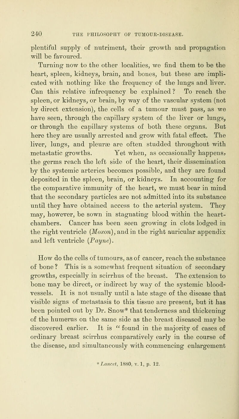 plentiful supply of nutriment, their growth and propagation will be favoured. Turning now to the other localities, we find them to be the heart, spleen, kidneys, brain, and bones, but these are impli- cated with nothing like the frequency of the lungs and liver. Can this relative infrequency be explained? To reach the spleen, or kidneys, or brain, by way of the vascular system (not by direct extension), the cells of a tumour must pass, as we have seen, through the capillary system of the liver or lungs, or through the capillary systems of both these organs. But here they are usually arrested and grow with fatal effect. The liver, lungs, and pleurae are often studded throughout with metastatic growths. Yet when, as occasionally happens^ the germs reach the left side of the heart, their dissemination by the systemic arteries becomes possible, and they are found deposited in the spleen, brain, or kidneys. In accounting for the comparative immunity of the heart, we must bear in mind that the secondary particles are not admitted into its substance until they have obtained access to the arterial system. They may, however, be sown in stagnating blood within the heart- chambers. Cancer has been seen growing in clots lodged in the right ventricle {Moxon), and in the right auricular appendix and left ventricle {Payne). How do the cells of tumours, as of cancer, reach the substance of bone ? This is a somewhat frequent situation of secondary growths, especially in scirrhus of the breast. The extension to bone may be direct, or indirect by way of the systemic blood- vessels. It is not usually until a late stage of the disease that visible signs of metastasis to this tissue are present, but it has been pointed out by Dr. Snow* that tenderness and thickening of the humerus on the same side as the breast diseased may be discovered earlier. It is  found in the majority of cases of ordinary breast scirrhus comparatively early in the course of the disease, and simultaneously with commencing enlargement * Lancet, 1880, v. 1, p. 12.