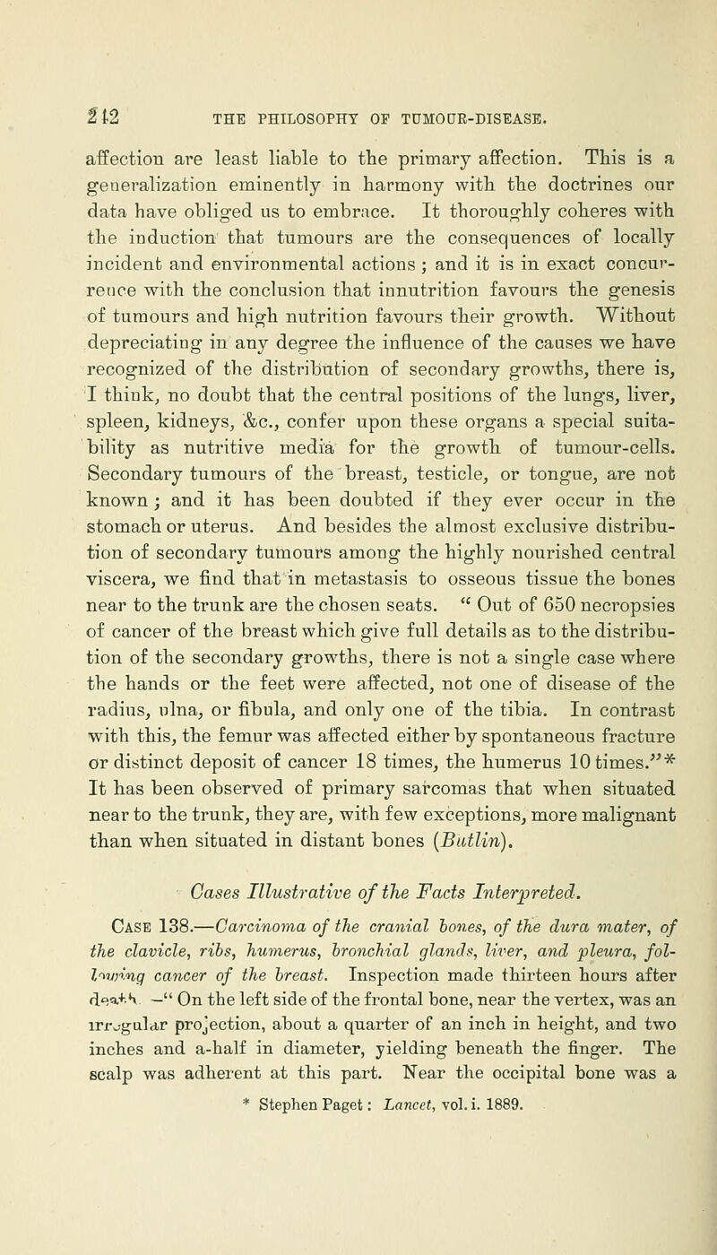 affection are least liable to the primary affection. This is a generalization eminently in harmony with the doctrines our data have obliged us to embrace. It thoroughly coheres with the induction that tumours are the consequences of locally incident and environmental actions ; and it is in exact concur- rence with the conclusion that innutrition favours the genesis of tumours and high nutrition favours their growth. Without depreciating in any degree the influence of the causes we have recognized of the distribution of secondary growths^ there is, T thinkj no doubt that the central positions of the lungs, liver, spleen, kidneys, &c., confer upon these organs a special suita- bility as nutritive media for the growth of tumour-cells. Secondary tumours of the breast, testicle, or tongue, are not known; and it has been doubted if they ever occur in the stomach or uterus. And besides the almost exclusive distribu- tion of secondary tumours among the highly nourished central viscera, we find that in metastasis to osseous tissue the bones near to the trunk are the chosen seats.  Out of 650 necropsies of cancer of the breast which give full details as to the distribu- tion of the secondary growths, there is not a single case where the hands or the feet were affected, not one of disease of the radius, ulna, or fibula, and only one of the tibia. In contrast with this, the femur was affected either by spontaneous fracture or distinct deposit of cancer 18 times, the humerus 10 times.^ It has been observed of primary sarcomas that when situated near to the trunk, they are, with few exceptions, more malignant than when situated in distant bones {Batlin). Cases Illustrative of the Facts Interpreted. Case 138.—Carcinoma of the cranial hones, of the dura mater, of the clavicle, ribs, humerus, bronchial glands, liver, and pleura, fol- l^vnnq cancer of the breast. Inspection made thirteen hours after ,^oa+.S — On the left side of the frontal bone, near the vertex, was an irr^-gular projection, about a quarter of an inch in height, and two inches and a-half in diameter, yielding beneath the finger. The scalp was adherent at this part. I^ear the occipital bone was a