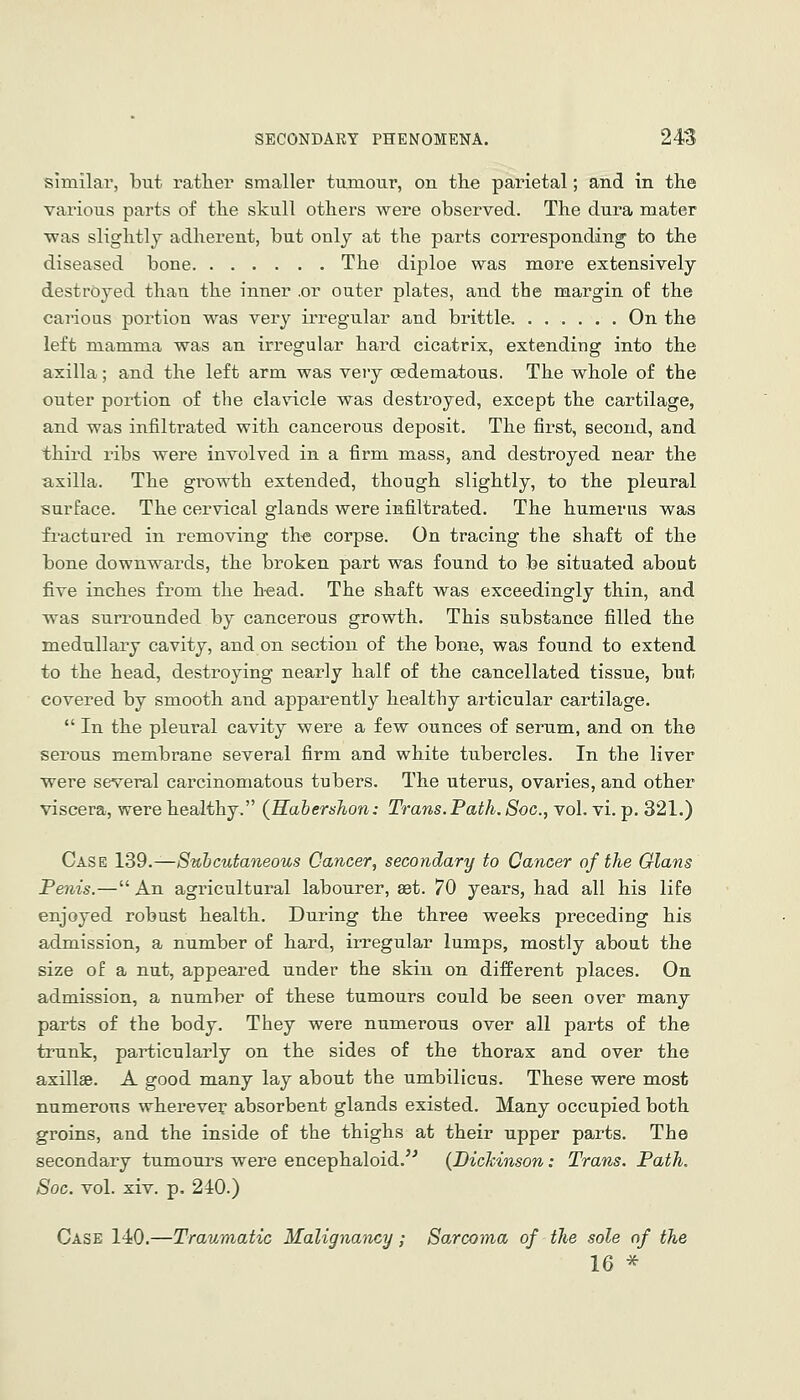 similar, but rather smaller tumour, on tlie parietal; and in the various parts of tlie skull others were observed. The dura mater •was slightly adherent, but only at the parts coi'responding to the diseased bone The diploe was more extensively destroyed than the inner .or outer plates, and the margin of the carious portion was very irregular and brittle. ...... On the left mamma was an irregular hard cicatrix, extending into the axilla; and the left arm was very (edematous. The whole of the outer portion of the clavicle was destroyed, except the cartilage, and was infiltrated with cancerous deposit. The first, second, and third ribs were involved in a firm mass, and destroyed near the axilla. The growth extended, though slightly, to the pleural surface. The cervical glands were infiltrated. The humerus was fractured in removing th^e corpse. On tracing the shaft of the bone downwards, the broken part was found to fee situated about five inches from the h-ead. The shaft was exceedingly thin, and was surrounded by cancerous growth. This substance filled the medullary cavity, and on section of the bone, was found to extend to the head, destroying nearly half of the cancellated tissue, but covered by smooth and apparently healthy articular cartilage.  In the pleural cavity were a few ounces of serum, and on the serous membrane several firm and white tubercles. In the liver were several carcinomatous tubers. The uterus, ovaries, and other viscera, were healthy. (Kahershon: Trans. Path. Soc, vol. vi. p. 321.) Case 139.—Subcutaneous Cancer, secondary to Cancer of the Glans Penis.— An agricultural labourer, set. 70 years, had all his life enjoyed robust health. During the three weeks preceding his admission, a number of hard, irregular lumps, mostly about the size of a nut, appeared under the skin on different places. On admission, a number of these tumours could be seen over many parts of the body. They were numerous over all parts of the trunk, particularly on the sides of the thorax and over the axillae. A good many lay about the umbilicus. These were most numerous wherever absorbent glands existed. Many occupied both groins, and the inside of the thighs at their upper parts. The secondary tumours were encephaloid.^' {Bichinson: Trans. Path. Soc. vol. xiv. p. 240.) Case 140.—Traumatic Malignancy; Sarcoma of the sole of the