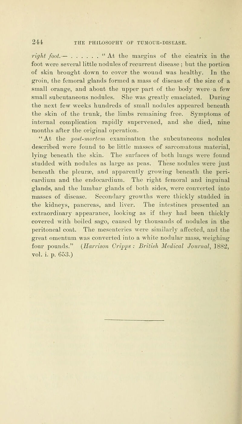 right foot.—  At the marguis of the cicatrix in the foot were several little nodules of recurrent disease ; but the portion of skin brought down to cover the wound was healthy. In the groin, the femoral glands formed a mass of disease, of the size of a small orange, and about the upper part of the body were a few small subcutaneous nodules. She was greatly emaciated. During the next few weeks hundreds of small nodules appeared beneath the skin of the trunk, the limbs remaining free. Symptoms of internal complication rapidly supervened, and she died, nine months after the original operation. At the post-tnortem examination the subcutaneous nodules described were found to be little masses of sarcomatous material, lying beneath the skin. The surfaces of both lungs were found studded with nodules as large as peas. These nodules were just beneath the pleura, and apparently growing beneath the peri- cardium and the endocardium. The right femoral and inguinal glands, and the lumbar glands of both sides, were converted into masses of disease. Secondary growths wei'e thickly studded in the kidneys, pancreas, and liver. The intestines presented an extraordinary appearance, looking as if they had been thickly covered with boiled sago, caused by thousands of nodules in the peritoneal coat. The mesenteries were similarly affected, and the great omentum was converted into a white nodular mass, weighing four pounds. {Harrison Gri/pps : British Medical Journal, 1882, vol. i. p. 653.)