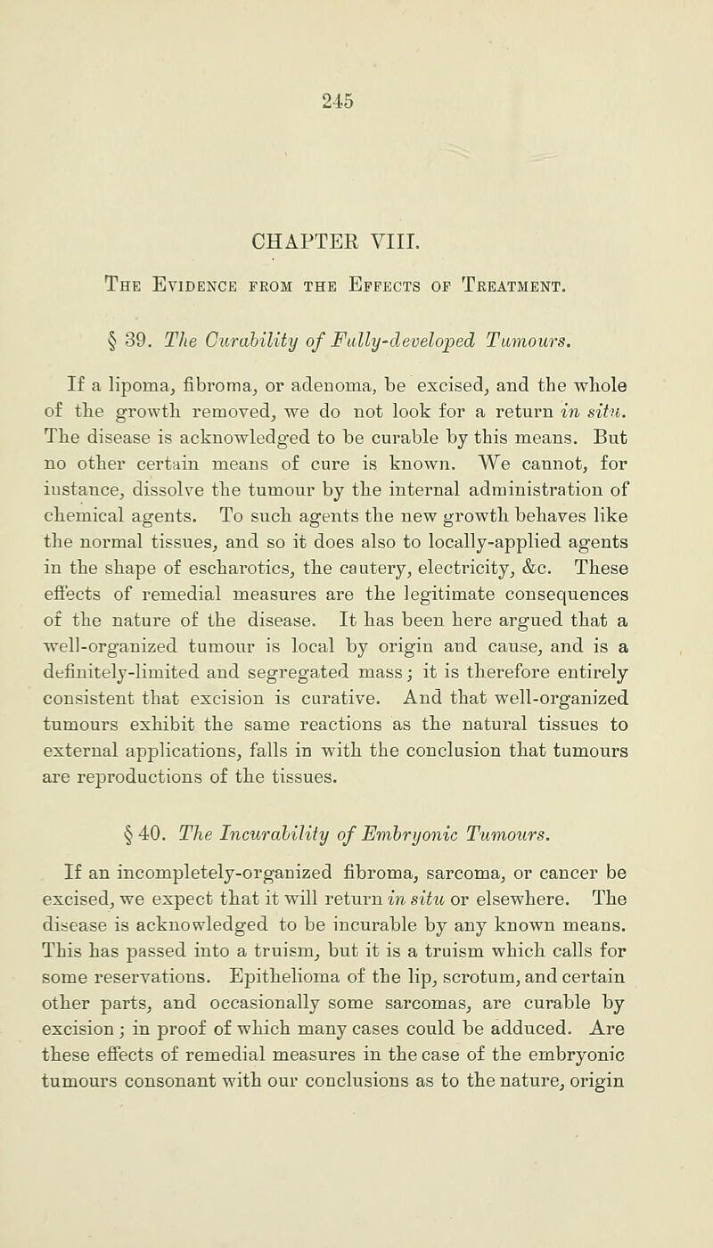 CHAPTER VIIL The Evidence from the Effects of Treatment. § 39. The Curahility of FuUy-developed Tumours. If a lipoma, fibroma, or adenoma, be excised, and the whole of the growth, removed, we do not look for a return in situ. The disease is acknowledged to be curable by this means. But no other certain means of cure is known. We cannot, for instance, dissolve the tumour by the internal administration of chemical agents. To such agents the new growth behaves like the normal tissues, and so it does also to locally-applied agents in the shape of escharotics, the cautery, electricity, &c. These efi'ects of remedial measures are the legitimate consequences of the nature of the disease. It has been here argued that a well-organized tumour is local by origin and cause, and is a definitely-limited and segregated mass; it is therefore entirely consistent that excision is curative. And that well-organized tumours exhibit the same reactions as the natural tissues to external applications, falls in with the conclusion that tumours are reproductions of the tissues. §40. The Incurability of Embryonic Tumours. If an incompletely-organized fibroma, sarcoma, or cancer be excised, we expect that it will return in situ or elsewhere. The disease is acknowledged to be incurable by any known means. This has passed into a truism, but it is a truism which calls for some reservations. Epithelioma of the lip, scrotum, and certain other parts, and occasionally some sarcomas, are curable by excision; in proof of which many cases could be adduced. Are these effects of remedial measures in the case of the embryonic tumours consonant with our conclusions as to the nature, origin