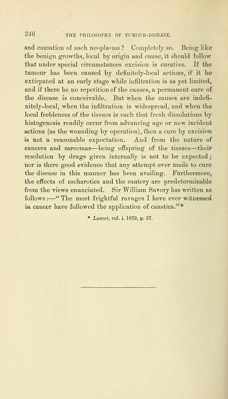 and causation of such neoplasms ? Completely so. Being like tlie benign growths^ local by origin and cause, it should follow that under special circumstances excision is curative. If the tumour has been caused by definitely-local actions^ if it be extirpated at an early stage while infiltration is as yet limited, and if there be no repetition of the causes^ a permanent cure of the disease is conceivable. But when the causes are indefi- nitely-local, when the infiltration is widespread, and when the local feebleness of the tissues is such that fresh dissolutions by histogenesis readily occur from advancing age or new incident actions (as the wounding by operation), then a cure by excision is not a reasonable expectation. And from the nature of cancers and sarcomas—being offspring o£ the tissues-—theif resolution by drugs given internally is not to be expected ; nor is there good evidence that any attempt ever made to cure the disease in this manner has been availing. Furthermore, the effects of escharotics and the cautery are predeterminable from the views enunciated. Sir William Sarory has written as follows :— The most frightful ravages I have ever witnessed in cancer have followed the application of caustics.*