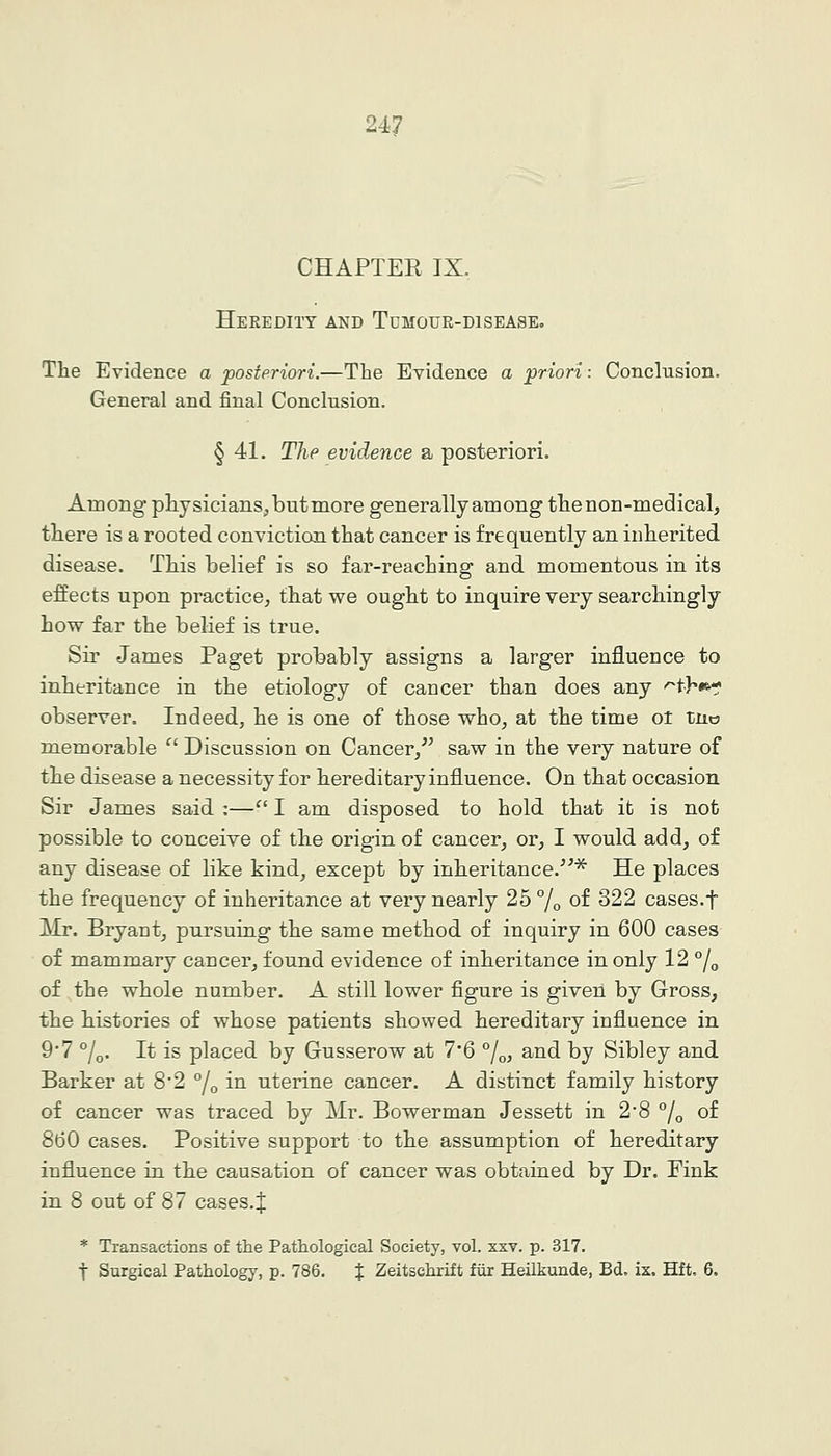 CHAPTEK IX. Heredity and Tdmour-disease, The Evidence a posteriori.—The Evidence a priori: Conclusion. General and final Conclnsion. § 41. The evidence a posteriori. Among physicians, but more generally among the non-medical, there is a rooted conviction that cancer is frequently an inherited disease. This belief is so far-reaching and momentous in its effects upon practice^ that we ought to inquire very searchingly how far the belief is true. Sir James Paget probably assigns a larger influence to inheritance in the etiology of cancer than does any -^th^- observer. Indeed, he is one of those who, at the time oi ina memorable  Discussion on Cancer,^' saw in the very nature of the disease a necessity for hereditary influence. On that occasion Sir James said :— I am disposed to hold that it is not possible to conceive of the origin of cancer, or, I would add, of any disease of like kind, except by inheritance.^^^ He places the frequency of inheritance at very nearly 25 % of 322 cases.f Mr. Bryant, pursuing the same method of inquiry in 600 cases of mammary cancer, found evidence of inheritance in only 12 °/g of the whole number. A still lower figure is given by Gross, the histories of whose patients showed hereditary influence in 9'7 °/o. It is placed by Gusserow at 7*6 %, and by Sibley and Barker at 8*2 °/o in uterine cancer. A distinct family history of cancer was traced by Mr. Bowerman Jessett in 28 % of 860 cases. Positive support to the assumption of hereditary influence in the causation of cancer was obtained by Dr. Fink in 8 out of 87 cases. J * Transactions of the Pathological Society, vol. xxv. p. 317. t Surgical Pathology, p. 786. J Zeitschrift fiir Heilkunde, Bd. ix. Hft, 6.