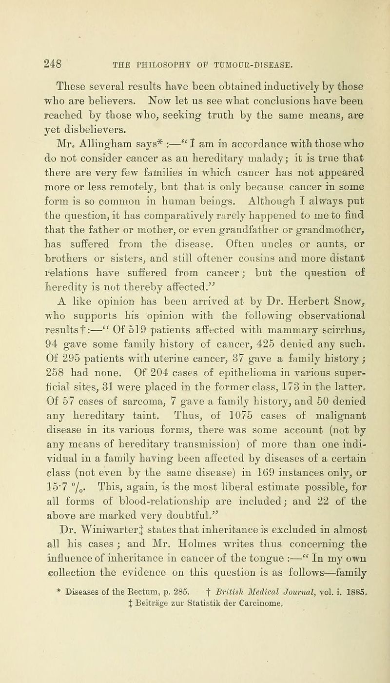 These several results have been obtained inductively by those who are believers. Now let us see what conclusions have been reached by those who, seeking truth by the same means, ai-e yet disbelievers. Mr, Allingham says* :—*'I am in accordance with those who do not consider cancer as an hereditary malady; it is true that there are very few families in which cancer has not appeared more or less remotely, but that is only because cancer in some form is so common in human beings. Althoug^h I always put the question, it has comparatively rarely happened to me to find that the father or mother, or even grandfather or grandmother, has suffered from the disease. Often uncles or aunts, or brothers or sisters, and still oftener cousins and more distant relations have suffered from cancer j but the question of heredity is not thei'eby affected. A like opinion has been arrived at by Dr. Herbert SnoWj, who supports his opinion with the following observational results t:— Of 519 patients affected with mammary scirrhus, 94 gave some family history of cancer, 425 denied any such. Of 295 patients with uterine cancer, 37 gave a family history; 258 had none. Of 204 cases of epithelioma in various super- ficial sites, 31 were placed in the former class, 173 in the latter. Of 57 cases of sarcoma, 7 gave a family history, and 50 denied any hereditary taint. Thus, of 1075 cases of malignant disease in its various forms, there was some account (not by any means of hereditary transmission) of more than one indi- vidual in a family having been affected by diseases of a certain class (not even by the same disease) in 169 instances only, or 15'7 °/o. This, again, is the most liberal estimate possible, for all forms of blood-relationship are included; and 22 of the above are marked very doubtful. Dr. Winiwarter J states that inheritance is excluded in almost all his cases ; and Mr. Holmes writes thus concerning the influence of inheritance in cancer of the tongue :— In my own collection the evidence on this question is as follows—family * Diseases of the Eectum, p. 285. f British Medical Journal, vol. i. 1885, i; Beitrage zur Statistik der Carcinome.