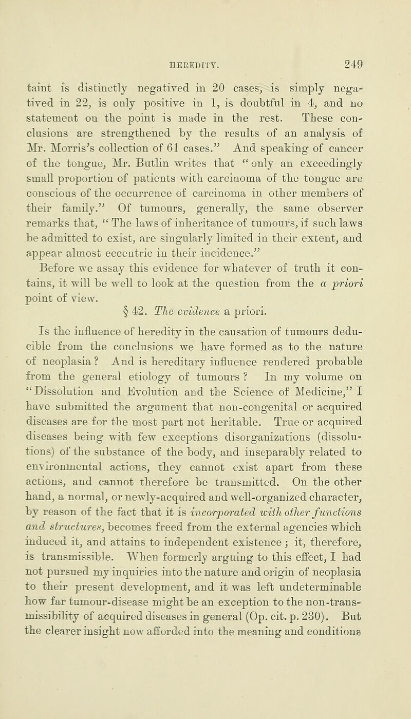 taint is distiuctly negatived in 20 cases^ is simply nega- tived in 2'2, is only positive in 1, is doubtful in 4*, and no statement on the point is made in the rest. These con- clusions are strengthened by the results of an analysis of Mr. Morrises collection of 61 cases. And speaking of cancer of the tongue, Mr. Butlin writes that  only an exceedingly small proportion of patients with carcinoma of the tongue are conscious of the occurrence of carcinoma in other members of their family.'^ Of tumours, generally, the same observer remarks that, ''The laws of inheritance of tumours, if suclilaws be admitted to exist, are singularly limited in their extent, and appear almost eccentric in their incidence.^^ Before we assay this evidence for whatever of truth it con- tains, it will be well to look at the question from the a jpriori point of view. § 42. The evidence a priori. Is th.e influence of heredity in the causation of tumours dedu- cible from the conclusions we liave formed as to the nature of neoplasia ? And is hereditary influence rendered probable from the general etiology of tumours ? In my volume on Dissolution and Evolution and the Science of Medicine, I have submitted the argument that non-congenital or acquired diseases are for the most part not heritable. True or acquired diseases being with few exceptions disorganizations (dissolu- tions) of the substance of the body, and inseparably related to environmental actions, they cannot exist apart from these actions, and cannot therefore be transmitted. On the other hand, a normal, or newly-acquired and well-organized character, by reason of the fact that it is incoriDorated with other functions and st7'uctures, becomes freed from the external agencies which induced it, and attains to independent existence; it, therefore, is transmissible. When formerly arguing to this efiect, I had not pursued my inquiries into the nature and origin of neoplasia to their present development, and it was left undeterminable how far tumour-disease might be an exception to the non-trans- missibility of acquired diseases in general (Op. cit. p. 230). But the clearer insight now afforded into the meaning and conditions