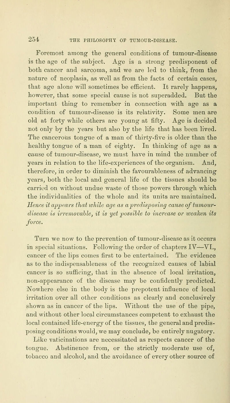 Foremost among the general conditions of tumour-disease is tlie age of the subject. Age is a strong predisponent of both cancer and sarcoma, and we are led to think^ from the nature of neoplasia, as well as from the facts of certain cases^ that age alone will sometimes be efficient. It rarely happens, however, that some special cause is not superadded. But the important thing to remember in connection with age as a condition of tumour-disease is its relativity. Some men are old at forty while others are young at fifty. Age is decided not only by the years but also by the life that has been lived. The cancerous tongue of a man of thirty-five is older than the healthy tongue of a man of eighty. In thinking of age as a cause of tumour-disease, we must have in mind the number of years in relation to the life-experiences of the organism. And, therefore, in order to diminish the favourableness of advancing years, both the local and general life of the tissues should be carried on without undue waste of those powers through which the individualities of the whole and its units are maintained. Hence it appears that while age as apredisposing cause of tumour- disease is irremovable, it is yet possible to increase or iveaken its force. Turn we now to the prevention of tumour-disease as it occurs in special situations. Following the order of chapters IV—VI., cancer of the lips comes first to be entertained. The evidence as to the indispensableness of the recognized causes of labial cancer is so sufficing, that in the absence of local irritation, non-appearance of the disease may be confidently predicted. iNowhere else in the body is the prepotent influence of local irritation over all other conditions as clearly and conclusively shown as in cancer of the lips. Without the use of the pipe, and without other local circumstances competent to exhaust the local contained life-energy of the tissues, the general and predis- posing conditions would, we may conclude, be entirely nugatory. Like vaticinations are necessitated as respects cancer of the tongue. Abstinence from, or the strictly moderate use of, tobacco and alcohol, and the avoidance of every other source of