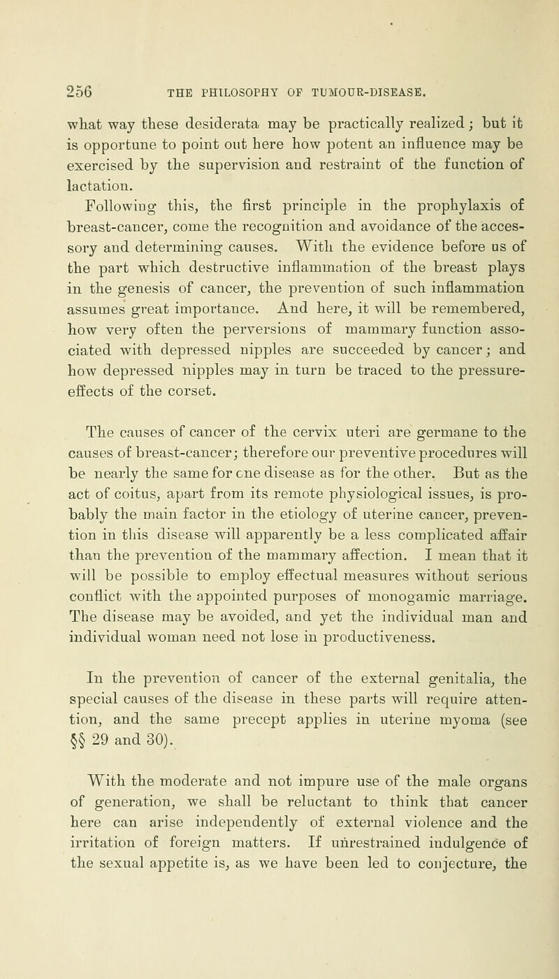 what way these desiderata may be practically realized; but it is opportune to point out here how potent an influence may be exercised by the supervision and restraint of the function of lactation. Followiug this, the first principle in the prophylaxis of breast-cancer, come the recognition and avoidance of the acces- sory and determining causes. With the evidence before us of the part which destructive inflammation of the breast plays in the genesis of cancer, the prevention of such inflammation assumes great impoi'tance. And here, it will be remembered, how very often the perversions of mammary function asso- ciated with depressed nipples are succeeded by cancer; and how depressed nipples may in turn be traced to the pressure- effects of the corset. The causes of cancer of the cervix uteri are germane to the causes of breast-cancer; therefore our preventive procedures will be nearly the same for one disease as for the other. But as the act of coitus, apart from its remote physiological issues, is pro- bably the main factor in the etiology of uterine cancer, preven- tion in this disease will apparently be a less complicated affair than the prevention of the mammary affection. I mean that it will be possible to employ effectual measures without serious conflict with the appointed purposes of monogamic marriage. The disease may be avoided, and yet the individual man and individual woman need not lose in productiveness. In the prevention of cancer of the external genitalia, the special causes of the disease in these parts will require atten- tion, and the same precept applies in uterine myoma (see §§ 29 and 30). With the moderate and not impure use of the male organs of generation, we shall be reluctant to think that cancer here can arise independently of external violence and the irritation of foreign matters. If unrestrained indulgence of the sexual appetite is, as we have been led to conjecture, the