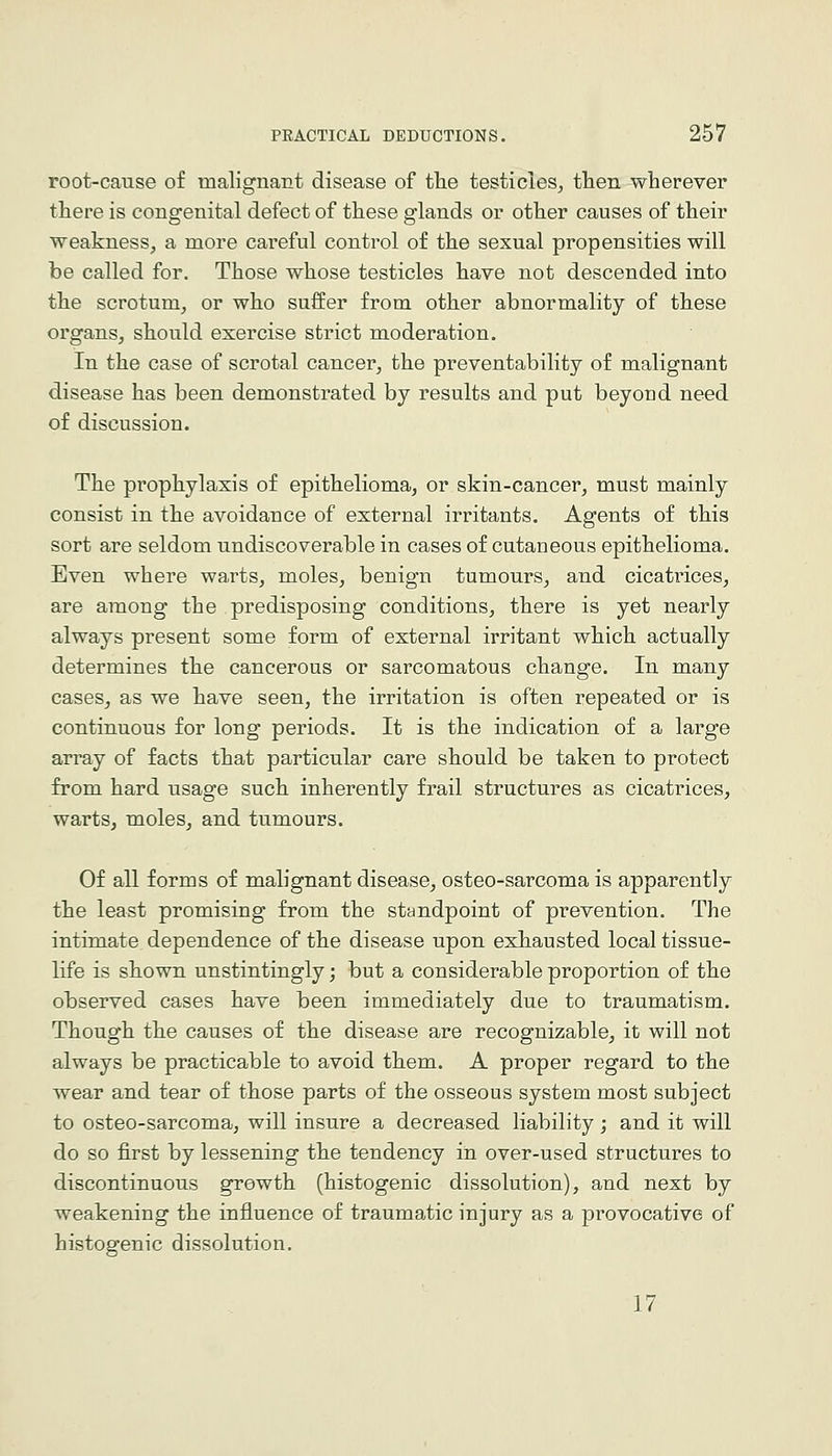 root-cause of malignant disease of the testicles^ then wherever there is congenital defect of these glands or other causes of their weakness, a more careful control of the sexual propensities will be called for. Those whose testicles have not descended into the scrotum, or who suffer from other abnormality of these organs, should exercise strict moderation. In the case of scrotal cancer, the preventability of malignant disease has been demonstrated by results and put beyond need of discussion. The prophylaxis of epithelioma, or skin-cancer, must mainly consist in the avoidance of external irritants. Agents of this sort are seldom undiscoverable in cases of cutaneous epithelioma. Even where warts, moles, benign tumours, and cicatrices, are among the predisposing conditions, there is yet nearly always present some form of external irritant which actually determines the cancerous or sarcomatous change. In many cases, as we have seen, the irritation is often repeated or is continuous for long periods. It is the indication of a large array of facts that particular care should be taken to protect from hard usage such inherently frail structures as cicatrices, warts, moles, and tumours. Of all forms of malignant disease, osteo-sarcoma is apparently the least promising from the standpoint of prevention. The intimate dependence of the disease upon exhausted local tissue- life is shown unstintingly; but a considerable proportion of the observed cases have been immediately due to traumatism. Though the causes of the disease are recognizable, it will not always be practicable to avoid them. A proper regard to the wear and tear of those parts of the osseous system most subject to osteo-sarcoma, will insure a decreased liability; and it will do so first by lessening the tendency in over-used structures to discontinuous growth (histogenic dissolution), and next by weakening the influence of traumatic injury as a provocative of histogenic dissolution. 17