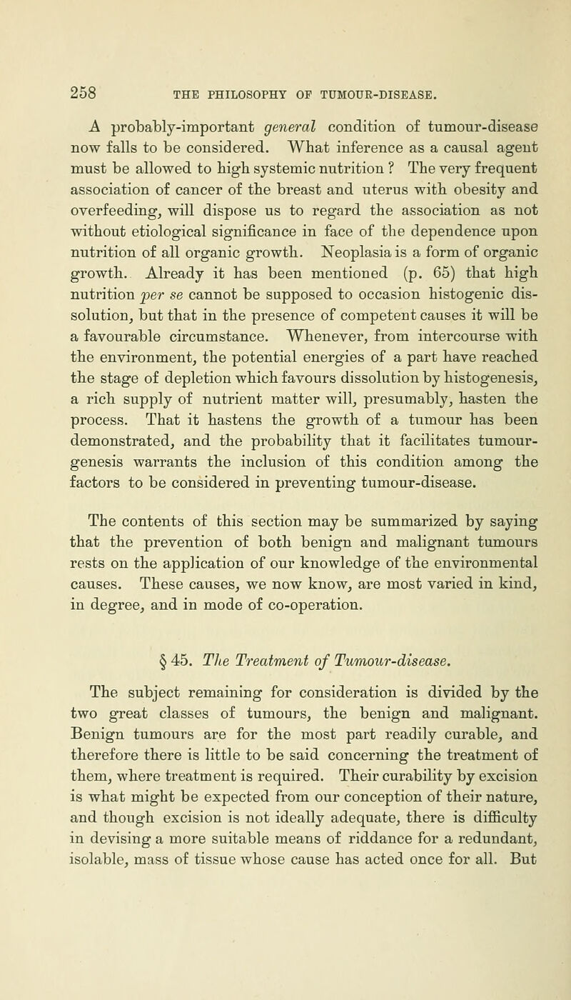 A probably-important general oondition of tumour-disease now falls to be considered. What inference as a causal agent must be allowed to high systemic nutrition ? The very frequent association of cancer of the breast and uterus with obesity and overfeeding, will dispose us to regard the association as not without etiological significance in face of the dependence upon nutrition of all organic growth. Neoplasia is a form of organic growth. Already it has been mentioned (p. 65) that high nutrition per se cannot be supposed to occasion histogenic dis- solution, but that in the presence of competent causes it will be a favourable circumstance. Whenever, from intercourse with the environment, the potential energies of a part have reached the stage of depletion which favours dissolution by histogenesis, a rich supply of nutrient matter will, presumably, hasten the process. That it hastens the growth of a tumour has been demonstrated, and the probability that it facilitates tumour- genesis warrants the inclusion of this condition among the factors to be considered in preventing tumour-disease. The contents of this section may be summarized by saying that the prevention of both benign and malignant tumours rests on the application of our knowledge of the environmental causes. These causes, we now know, are most varied in kind, in degree, and in mode of co-operation. § 45. TJie Treatment of Tumour-disease. The subject remaining for consideration is divided by the two great classes of tumours, the benign and malignant. Benign tumours are for the most part readily curable, and therefore there is little to be said concerning the treatment of them, where treatment is required. Their curability by excision is what might be expected from our conception of their nature, and though excision is not ideally adequate, there is difiiculty in devising a more suitable means of riddance for a redundant, isolable, mass of tissue whose cause has acted once for all. But