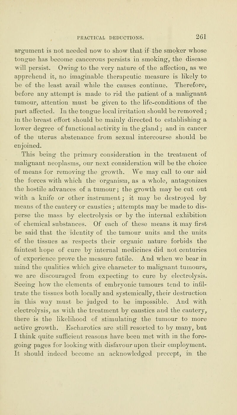 argument is not needed now to show that if the smoker whose tongue has become cancerous persists in smoking^ the disease will persist. Owing to the very nature of the affection, as we apprehend it, no imaginable therapeutic measure is likely to be of the least avail while the causes continue. Therefore, before any attempt is made to rid the patient of a malignant tumour, attention must be given to the life-conditions of the part affected. In the tongue local irritation should be removed; in the breast effort should be mainly directed to establishing a lower degree of functional activity in the gland; and in cancer of the uterus abstenance from sexual intercourse should be enjoined. This being the primary consideration in the treatment of malignant neoplasms, our next consideration will be the choice of means for removing the growth. We may call to our aid the forces with which the organism, as a whole, antagonizes the hostile advances of a tumour; the growth may be cut out with a knife or other instrument; it may be destroyed by means of the cautery or caustics; attempts may be made to dis- perse the mass by electrolysis or by the internal exhibition of chemical substances. Of each of these means it may first be said that the identity of the tumour units and the units of the tissues as respects their organic nature forbids the faintest hope of cure by internal medicines did not centuries of experience prove the measure futile. And when we bear in mind the qualities which give character to malignant tumours, we are discouraged from expecting to cure by electrolysis. Seeing how the elements of embryonic tumours tend to infil- trate the tissues both locally and systemically, their destruction in this way must be judged to be impossible. And with electrolysis, as with the treatment by caustics and the cautery, there is the hkelihood of stimulating the tumour to more active growth. Escharotics are still resorted to by many, but I think quite sufiicient reasons have been met with in the fore- going pages for looking with disfavour upon their employment. It should indeed become an acknowledged precept, in the