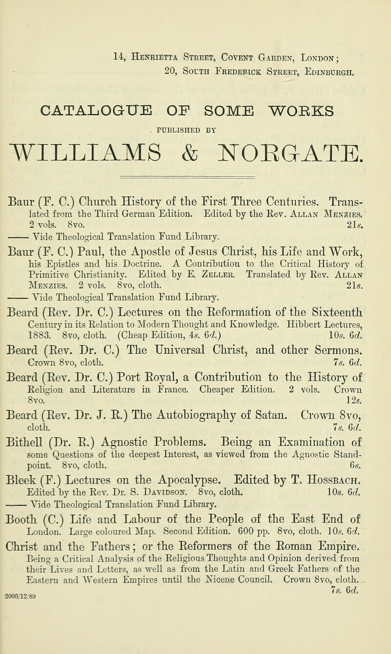 14, Henrietta Street, Covent Garden, London; 20, South Frederick Street, Edinburgh. CATALOGUE OF SOME WOBKIS . published by WILLIAMS & :tTOEGATE. Baiir (F. C.) Chnrcli History of the First Three Centuries. Trans- lated from the Third German Edition. Edited by the Kev. Allan Men^ies. 2 vols. 8vo. 21a-. Vide Theological Translation Fund Library. Baur (F. C.) Paul, the Apostle of Jesus Christ, his Life and Work, his Epistles and his Doctrine. A Contribution to the Critical History of Primitive Christianity. Edited by E. Zeller. Translated by Eev. Allan Menzies. 2 vols. 8vo, cloth. 21s. Tide Theological Translation Fund Library. Beard (Eev. Dr. C.) Lectures on the Eeformation of the Sixteenth Century in its Eelation to Modern Thought and Knowledge. Hibbert Lectures, 1883. 8vo, cloth. (Cheap Edition, 4s. 6d.) lOs. 6d, Beard (Eev. Dr. C.) The Universal Christ, and other Sermons. Crown 8vo, cloth. 7s. 6d. Beard (Eev. Dr. C.) Port Eoyal, a Contribution to the History of Eeligion and Literature in France. Cheaper Edition. 2 vols. Crown Svo. 12s. Beard (Eev. Dr. J. E.) The Autobiography of Satan. Crown Svo, cloth. 7s. 6d: Bithell (Dr. E.) Agnostic Problems. Being an Examination of some Questions of the deepest Interest, as viewed from the Agnostic Stand- point. Svo, cloth. 6s. Bleek (F.) Lectures on the Apocalypse. Edited by T. Hossbach. Edited by the Eev. Dr. S. Davidson. 8vo, cloth. 10s. 6d> Vide Theological Translation Fund Library. Booth (C.) Life and Labour of the People of the East End of London. Large coloured Map. Second Edition. 600 pp. 8vo, cloth. lO-s. Qd. Christ and the Fathers; or the Eeformers of the Eoman Empire. Being a Critical Analysis of the Eeligious Thoughts and Opinion derived from their Lives and Letters, as well as from the Latin and Greek Fathers of the Eastern and Western Empires until the Xicene Council. Crown Svo, cloth. = 7s. 6d 2000/12/89