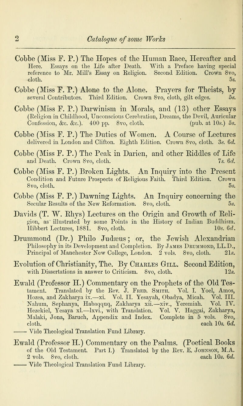 Cobbe (Miss F. P.) The Hopes of the Human Eace, Hereafter and Here. Essays on the Life after Death. With a Preface having special reference to Mr. Mill's Essay on Eeligion. Second Edition. Crown 8vo, cloth. 5s. Cobbe (Miss F. P.) Alone to the Alone. Prayers for Theists, by- several Contributors. Third Edition. Crown 8vo, cloth, gilt edges. os. Cobbe (Miss F. P.) Darwinism in Morals, and (13) other Essays (Religion in Childhood, Unconscious Cerebration, Dreams, the Devil, Auricular Confession, &c. &c.). 400 pp. 8vo, cloth. (pub. at 10s.) os. Cobbe (Miss F. P.) The Duties of Women. A Course of Lectures delivered in London and Clifton. Eighth Edition. Crown Svo, cloth. 2>s. 6d Cobbe (Miss F. P.) The Peak in Darien, and other Eiddles of Life and Death. Crown Svo, cloth. 7s. 6c?. Cobbe (Miss F. P.) Broken Lights. An Inquiry into the Present Condition and Future Prospects of Religious Faith. Third Edition. Crown 8vo, cloth. 5s. Cobbe (Miss F. P.) Dawning Lights. An Inquiry concerning the Secular Results of the New Reformation. 8vo, cloth, bs. Davids (T. W. Ehys) Lectures on the Origin and Growth of Eeli- gion, as illustrated by some Points in the History of Indian Buddhism. Hibbert Lectures, 1881. 8vo, cloth. 10s. %d. Drummond (Dr.) Philo Judseus; or, the Jewish Alexandrian Philosophy in its Development and Completion. By James Drummond, LL.D., Prmcipal of Manchester New College, London. 2 vols. 8vo, cloth. 21s. Evolution of Christianity, The. By Charles Gill. Second Edition, with Dissertations in answer to Criticism. 8vo, cloth. 12s. Ewald (Professor H.) Commentary on the Prophets of the Old Tes- tament. Translated by the Rev. J. Fred. Smith. Vol. I. Yoel, Amos, Hozea, and Zakharya ix.—xi. Yol. II. Yesayah, Obadya, Micah. Vol. III. Nahum, Sephanya, Habaqquq, Zakharya xii.—xiv., Yeremiah. Vol. IV. Hezekiel, Yesaya xl.—Ixvi., with Translation. Vol. V. Haggai, Zakharya, Malaki, Jona, Baruch, Appendix and Index. Complete in 6 vols. Svo, cloth. each 10s. &d. Vide Theological Translation Fund Library. Ewald (Professor H.) Commentary on the Psalms. (Poetical Books of the Old Testament. Part I.) Translated by the Rev. E. Johnson, M.A. 2 vols. 8vo, cloth. each 10s. M.