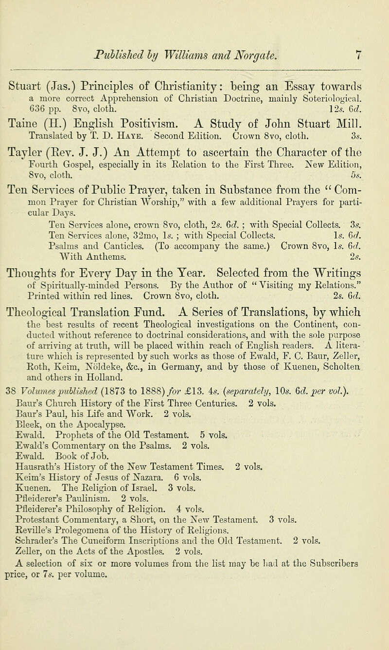 Stuart (Jas.) Principles of Christianity: being an Essay towards a more correct Apprehension of Christian Doctrine, mainly Soteriological. 636 pp. 8vo, cloth. 12s. M. Taine (H.) English Positivism. A Study of John Stuart Mill. Translated by T. D. Haye. Second Edition. Crown 8vo, cloth. Zs. Tayler (Eev. J. J.) An Attempt to ascertain the Character of the Fourth Gospel, especially in its Eelation to the First Three. New Edition, 8vo, cloth. 5s. Ten Services of Public Prayer, taken in Substance from the '' Com- mon Prayer for Christian Worship, with a few additional Prayers for parti- cular Days. Ten Services alone, crown Bvo, cloth, 2^. 6(?. ; w^ith Special Collects. 35. Ten Services alone, 32mo, \s.; with Special Collects. Is. 6d. Psalms and Canticles. (To accompany the same.) Crown Bvo, Is. 6d. With Anthems. 2s. Thoughts for Every Day in the Year. Selected from the Writings of Spiritually-minded Persons. By the Author of Visiting my Eelations. Printed witliin red lines. Crown 8vo, cloth. 2s. 6d. Theological Translation Fund. A Series of Translations, by which the best results of recent Theological investigations on the Continent, con- ducted without reference to doctrinal considerations, and with the sole purpose of arriving at truth, will be placed within reach of English readers. A litera- ture which is represented by such works as those of Ewald, F. C. Baur, Zeller, Eoth, Keim, ISToldeke, &c., in Germany, and by those of Kuenen, Scholten and others in Holland. 38 Volumes published (1873 to 1888)/o?' £13. is. (separately, lOs. M. ^Der vol.). Baur's Church History of the First Three Centuries. 2 vols. Baur's Paul, his Life and Work. 2 vols. Bleek, on the Apocalypse. Ewald. Prophets of the Old Testament. 5 vols. Ewald's Commentary on the Psalms. 2 vols. Ewald. Book of Job, Hausrath's History of the New Testament Times. 2 vols. Keim's History of Jesus of Nazara. 6 vols. Kuenen. The Religion of Israel. 3 vols. Pfleiderer's Paulinism. 2 vols. Pfleiderer's Philosophy of Religion. 4 vols. Protestant Commentary, a Short, on the New Testament. 3 vols, Reville's Prolegomena of the History of Religions. Schrader's The Cuneiform Inscriptions and the Old Testament. 2 vols. ZeUer, on the Acts of the Apostles. 2 vols. A selection of six or more volumes from the list may be bad at the Subscribers price, or 7s. per volume.