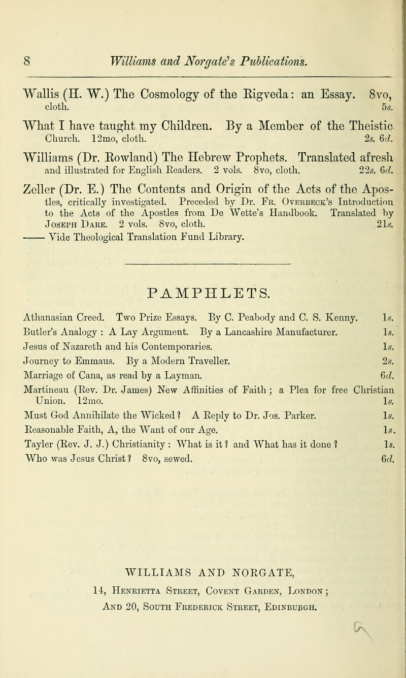 Williams and Norgate's PiiUications. Wallis (H. W.) The Cosmology of the Eigveda: an Essay. 8vo, cloth. 55. What I have taught my Children. By a Member of the Theistic Churcli. 12mo, cloth. 2s. 6(7. Williams (Dr. Eowland) The Hebrew Prophets. Translated afresh and illustrated for English Readers. 2 vols. 8vo, cloth. 22s. M. Zeller (Dr. E.) The Contents and Origin of the Acts of the Apos- tles, critically investigated. Preceded by Dr. Fr. Overbeck's Introduction to the Acts of the Apostles from De Wette's Handbook. Translated by Joseph Dare. 2 vols. 8vo, cloth. 21s. Vide Theological Translation Fund Library. PAMPHLETS. Athanasian Creed. Two Prize Essays. By C. Peabody and C. S. Kenny. 1.?. Butler's Analogy : A Lay Argument. By a Lancashire Manufacturer. Is. Jesus of l!Tazareth and his Contemporaries. Is. Journey to Emmaus. By a Modern Traveller. 2s. Marriage of Cana, as read by a Layman. %d. Martineau (Eev. Dr. James) New Affinities of Faith ; a Plea for free Christian Union. 12 mo. Is. Must God Annihilate the Wicked ? A Eeply to Dr. Jos. Parker. Is. Peasonable Faith, A, the Want of our Age. Is. Tayler (Kev. J. J.) Christianity : What is it ? and What has it done 1 Is. Who was Jesus Christ ? 8vo, sewed. 6d WILLIAMS AND NOEGATE, 14, Henrietta Street, Covent Garden, London; And 20, South Frederick Street, Edinburgh, K