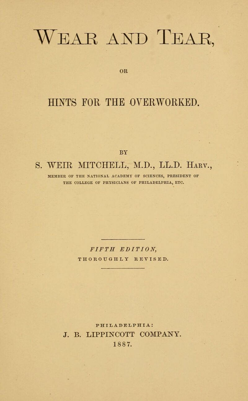 Wear and Tear, OR HINTS FOR THE OVERWORKED. BY S. WEIR MITCHELL, M.D., LL.D. Harv., MEMBER OF THE NATIONAL ACADEMY OF SCIENCES, PRESIDENT OF THE COLLEGE OF PHYSICIANS OF PHILADELPHIA, ETC. FIFTH EDITION, THOROUGHLY REYISED. PHIIiADEIiPHIA: J. B. LIPPINCOTT COMPANY. 1887.