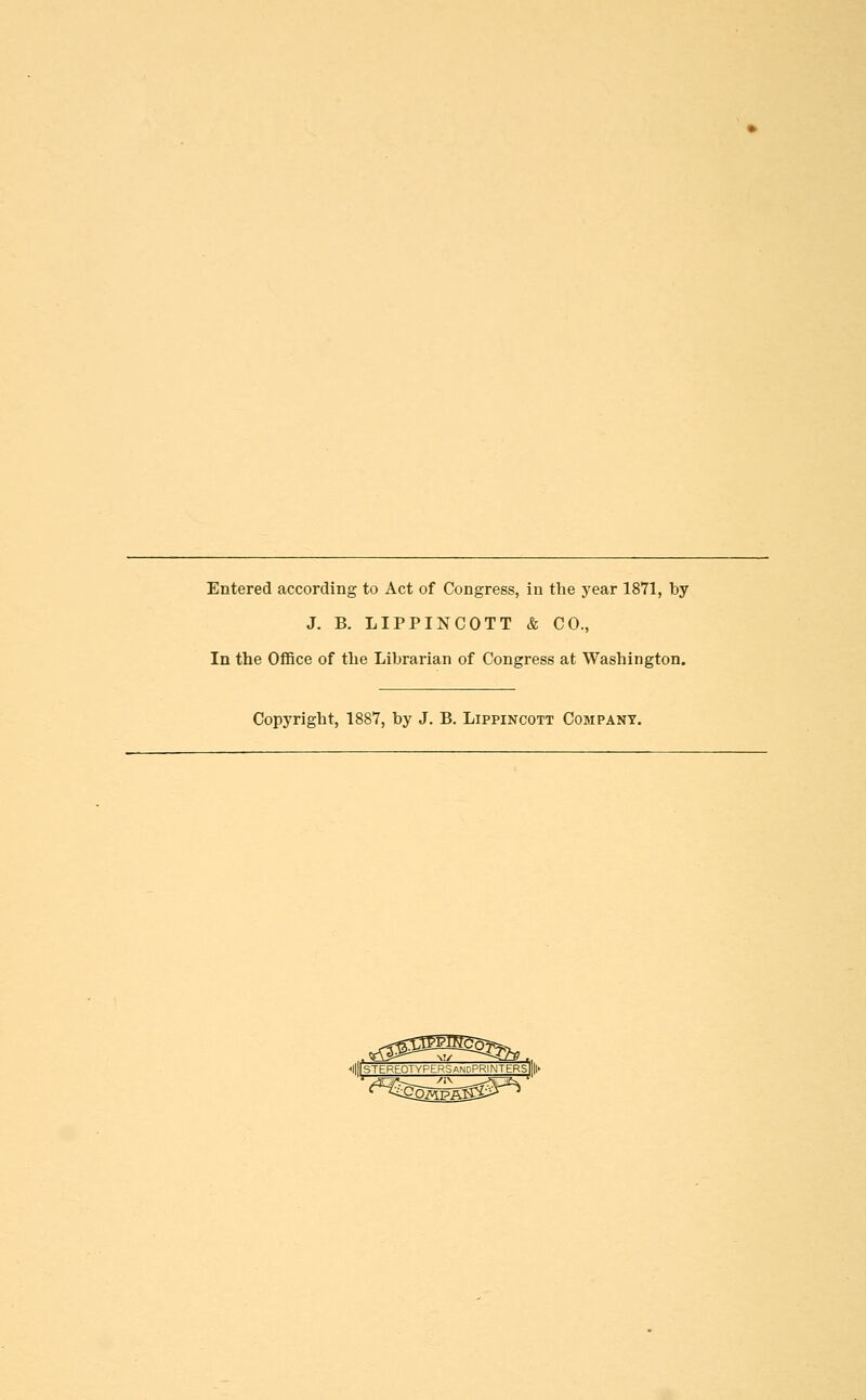 Entered according to Act of Congress, in the year 1871, by J. B. LIPPINCOTT & CO., In the Office of the Librarian of Congress at Washington. Copyright, 1887, by J. B. Lippincott Company. I|STEREOTYPER,SandPRINTERS||||>