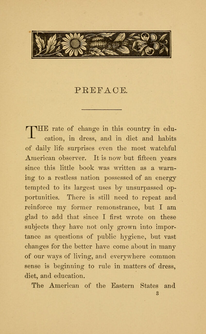 ^M [i.^)^§mffiyfffe8gMMp ^s PEEFAOE. rriHE rate of claange in this country in edu- -*- cation, in dress, and in diet and habits of daily life surprises even the most watchful American observer. It is now but fifteen years since this little book was written as a warn- ing to a restless nation possessed of an energy tempted to its largest uses by unsurpassed op- portunities. There is still need to repeat and reinforce my former remonstrance, but I am glad to add that since I first wrote on these subjects they have not only grown into impor- tance as questions of public hygiene, but vast changes for the better have come about in many of our ways of living, and everywhere common sense is beginning to rule in matters of dress, diet, and education. The American of the Eastern States and