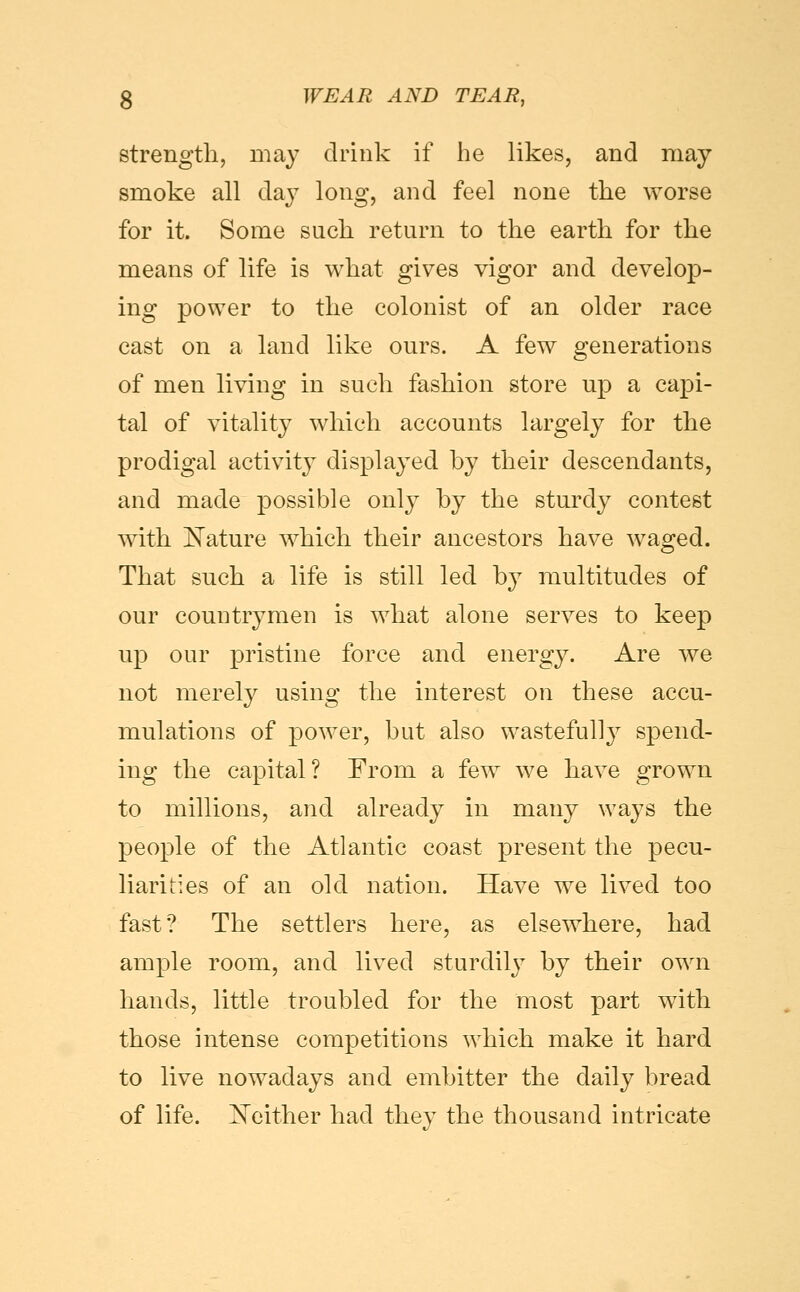 strength, may drink if he likes, and may smoke all daj^ long, and feel none the worse for it. Some such return to the earth for the means of life is what gives vigor and develop- ing power to the colonist of an older race cast on a land like ours. A few generations of men living in such fashion store up a capi- tal of vitality which accounts largely for the prodigal activity displayed by their descendants, and made possible only by the sturdy contest with E^ature which their ancestors have waged. That such a life is still led by multitudes of our countrymen is what alone serves to keep up our pristine force and energy. Are we not merely using the interest on these accu- mulations of power, but also wastefully spend- ing the capital? From a few we have grown to millions, and already in many ways the people of the Atlantic coast present the pecu- liarities of an old nation. Have we lived too fast? The settlers here, as elsewhere, had ample room, and lived sturdily by their own hands, little troubled for the most part with those intense competitions which make it hard to live nowadays and embitter the daily bread of life. IN^either had they the thousand intricate