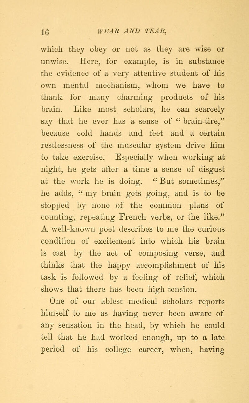 which they obey or not as they are wise or unwise. Here, for example, is in substance the evidence of a very attentive student of his own mental mechanism, whom we have to thank for many charming products of his brain. Like most scholars, he can scarcely say that he ever has a sense of  brain-tire, because cold hands and feet and a certain restlessness of the muscular system drive him to take exercise. Especially w^hen working at night, he gets after a time a sense of disgust at the work he is doing.  But sometimes, he adds,  my brain gets going, and is to be sto23ped by none of the common plans of counting, repeating French verbs, or the like. A well-known poet describes to me the curious condition of excitement into which his brain is cast by the act of composing verse, and thinks that the happy accomplishment of his task is foUow^ed by a feeling of relief, which shows that there has been high tension. One of our ablest medical scholars reports himself to me as having never been aware of any sensation in the head, by which he could tell that he had worked enough, up to a late period of his college career, when, having