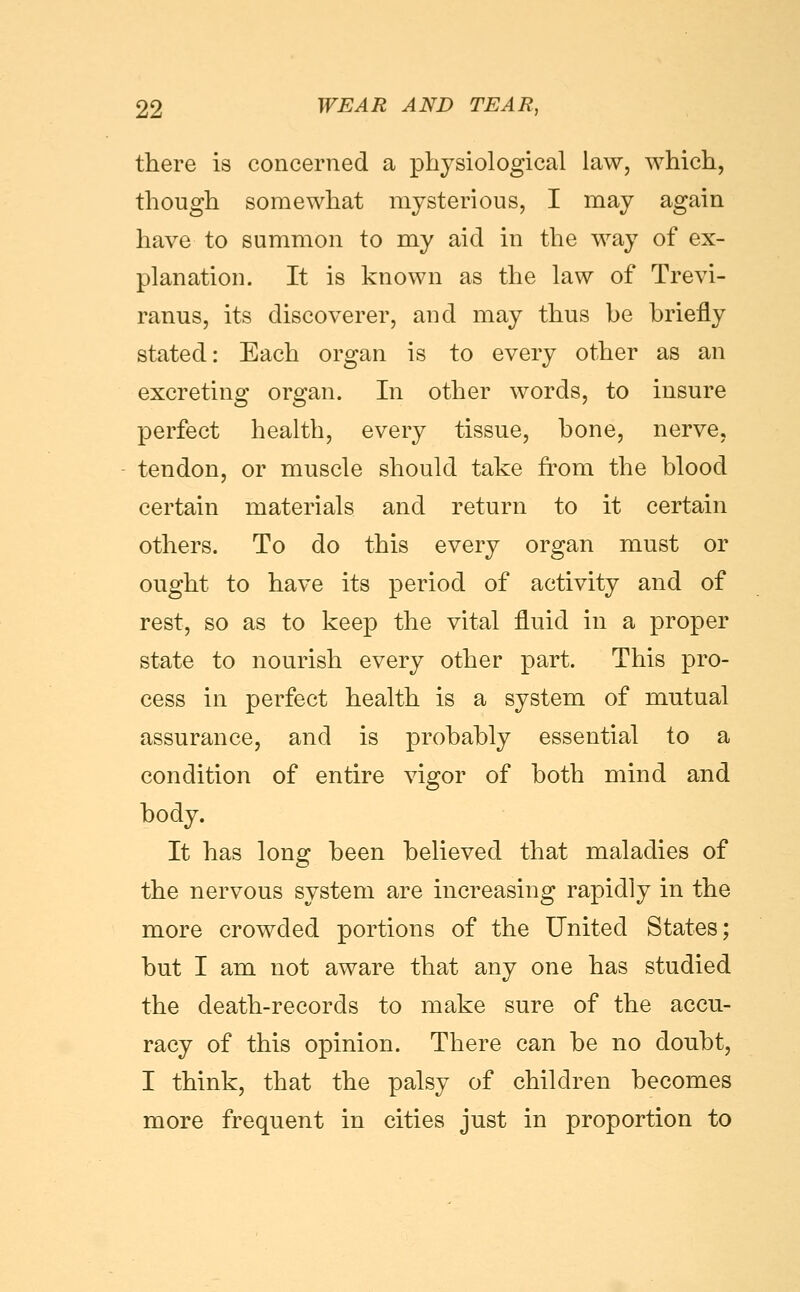 there is concerned a physiological law, which, though somewhat mysterious, I may again have to summon to my aid in the way of ex- planation. It is known as the law of Trevi- ranus, its discoverer, and may thus be briefly stated: Each organ is to every other as an excreting organ. In other words, to insure perfect health, every tissue, bone, nerve, tendon, or muscle should take from the blood certain materials and return to it certain others. To do this every organ must or ought to have its period of activity and of rest, so as to keep the vital fluid in a proper state to nourish every other part. This pro- cess in perfect health is a system of mutual assurance, and is probably essential to a condition of entire vigor of both mind and body. It has long been believed that maladies of the nervous system are increasing rapidly in the more crowded portions of the United States; but I am not aware that any one has studied the death-records to make sure of the accu- racy of this opinion. There can be no doubt, I think, that the palsy of children becomes more frequent in cities just in proportion to