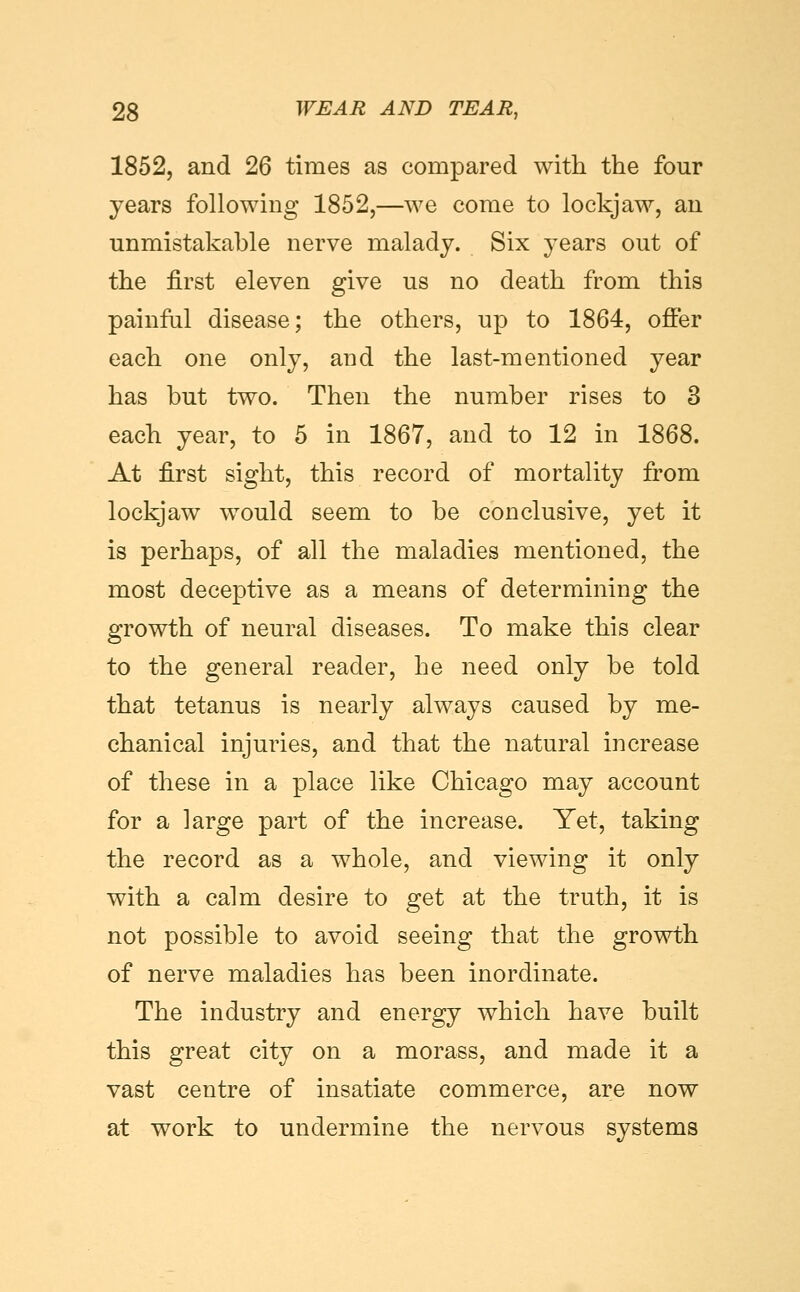 1852, and 26 times as compared with the four years following 1852,—we come to lockjaw, an unmistakable nerve malady. Six years out of the first eleven give us no death from this painful disease; the others, up to 1864, offer each one only, and the last-mentioned year has but two. Then the number rises to 3 each year, to 5 in 1867, and to 12 in 1868. At first sight, this record of mortality from lockjaw would seem to be conclusive, yet it is perhaps, of all the maladies mentioned, the most deceptive as a means of determining the growth of neural diseases. To make this clear to the general reader, he need only be told that tetanus is nearly always caused by me- chanical injuries, and that the natural increase of these in a place like Chicago may account for a large part of the increase. Yet, taking the record as a whole, and viewing it only with a calm desire to get at the truth, it is not possible to avoid seeing that the growth of nerve maladies has been inordinate. The industry and energy which have built this great city on a morass, and made it a vast centre of insatiate commerce, are now at work to undermine the nervous systems