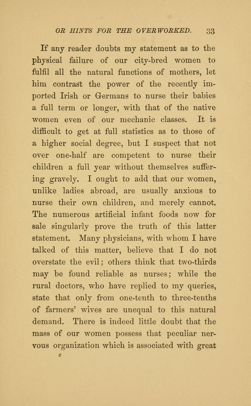 If any reader doubts my statement as to the physical failure of our city-bred women to falfil all the natural functions of mothers, let him contrast the power of the recently im- ported Irish or Germans to nurse their babies a full term or longer, with that of the native women even of our mechanic classes. It is difficult to get at full statistics as to those of a higher social degree, but I suspect that not over one-half are competent to nurse their children a full year without themselves suffer- ing gravely. I ought to add that our women, unlike ladies abroad, are usually anxious to nurse their own children, and merely cannot. The numerous artificial infant foods now for sale singularly prove the truth of this latter statement. Many physicians, with whom I have talked of this matter, believe that I do not overstate the evil; others think that two-thirds may be found reliable as nurses; while the rural doctors, who have replied to my queries, state that only from one-tenth to three-tenths of farmers' wives are unequal to this natural demand. There is indeed little doubt that the mass of our women possess that peculiar ner- vous organization which is associated with great