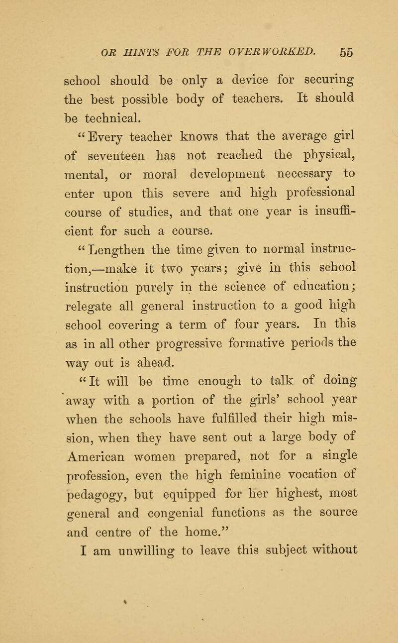 school should be only a device for securing the best possible body of teachers. It should be technical. Every teacher knows that the average girl of seventeen has not reached the physical, mental, or moral development necessary to enter upon this severe and high professional course of studies, and that one year is insuffi- cient for such a course.  Lengthen the time given to normal instruc- tion,—make it two years; give in this school instruction purely in the science of education; relegate all general instruction to a good high school covering a term of four years. In this as in all other progressive formative periods the way out is ahead. It vdll be time enough to talk of doing away with a portion of the girls' school year when the schools have falfilled their high mis- sion, when they have sent out a large body of American women prepared, not for a single profession, even the high feminine vocation of pedagogy, but equipped for her highest, most general and congenial functions as the source and centre of the home. I am unwilling to leave this subject without