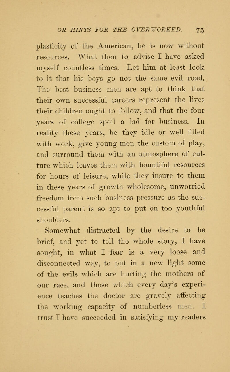 plasticity of the American, he is now without resources. What then to advise I have asked myself countless times. Let him at least look to it that his boys go not the same evil road. The best business men are apt to think that their own successful careers represent the lives their children ought to follow, and that the four years of college spoil a lad for business. In reality these years, be they idle or well filled with work, give young men the custom of play, and surround them with an atmosphere of cul- ture which leaves them with bountiful resources for hours of leisure, while they insure to them in these years of growth wholesome, unworried freedom from such business pressure as the suc- cessful parent is so apt to put on too youthful shoulders. Somewhat distracted by the desire to be brief, and yet to tell the whole story, I have sought, in what I fear is a very loose and disconnected way, to put in a new light some of the evils which are hurting the mothers of our race, and those which every day's experi- ence teaches the doctor are gravely affecting the working capacity of numberless men. I trust I have succeeded in satisfying my readers