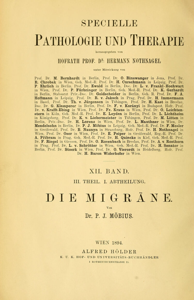 SPECIELLE Pathologie und Therapie herausgegeben von HOFRATH PROF. Di^ HERMANN NOTHNAGEL unter Mitwirkung von Prof. Dr. M. Bernhardt in Berlin, Prof. Dr. 0. Binswanger in Jena, Prof. Dr. R. Chrobak in Wien, Geh. Med.-E. Prof. Dr. H. Curschmann in Leipzig, Prof. Dr. P. Ehrlich in Berlin, Prof. Dr. Ewald in Berlin, Doe. Dr. L. v. Frankl-Hochwart in Wien, Prof. Dr. P. Fürbringer in Berlin. Geh. Med.-E. Prof. Dr. K. Gerhardt in Berlin, Stabsarzt Priv.-Doe. Dr. Goldscheider in Berlin, Geh. E. Prof. Dr. F. A. Hoffmann in Leipzig, Prof. Dr. R. v. Jaksch in Prag, Prof. Dr. H. Immermann in Basel, Prof. Dr. Th. v. Jürgensen in Tübingen, Prof. Dr. H. Käst in Breslau, Doe. Dr. G. Klemperer in Berlin, Prof. Dr. F. v. Koränyi in Budapest, Hofr. Piof. Dr. V. Krafft-Ebing in Wien, Prof. Dr. Fr. Kraus in Wien, Prof. Dr. 0. Leichten- stern in Köln, Geh. Med.-E. Prof. Dr. E. Leyden in Berlin, Prof. Dr. L. Lichtheim in Königsberg, Prof. Dr. K. v. Liebermeister in Tübingen, Prof. Dr. M. Litten in Berlin, Priv.-Doe. Dr. H. Lorenz in Wien, Prof. Dr. L. Mauthner in Wien, Dr. Mendelsohn in Berlin, Dr. P. J. Möbius in Leipzig, Geh. Med.-E. Prof. Dr. F. Mosler in Greifswald, Prof. Dr. B. Naunyn in Strassburg, Hofr. Prof. Dr. H. Nothnagel in Wien, Prof. Dr. Oser in Wien, Prof, Dr. E. Peiper in Greifswald, Eeg.-E. Prof. Dr. A. Pfibram in Prag, Geh. Med.-E. Prof. Dr. H. Quincke in Kiel, Geh. Med.-E. Prof. Dr. F. Riegel in Giessen, Prof. Dr. 0. Rosenbach in Breslau, Prof. Dr. A. v. Rosthorn in Prag, Prof. Dr. L. v. Schrötter in Wien, Geh. Med.-E. Prof. Dr. H. Senator in Berlin, Prof. Dr. Stoerk in Wien, Prof. Dr. 0. Vierordt in Heidelberg, Hofr. Prof. Dr. H. Baron Widerhofer in Wien. XIL BAND. III. THEIL. I. ABTHEILUNQ. DIE MIGRÄNE Von Dr. P. J. MÖBIÜS. WIEN 1894. ALFRED HOLDER K. U. K. HOF- UND UN IVEESITÄTS-BUCHHÄNDLBR