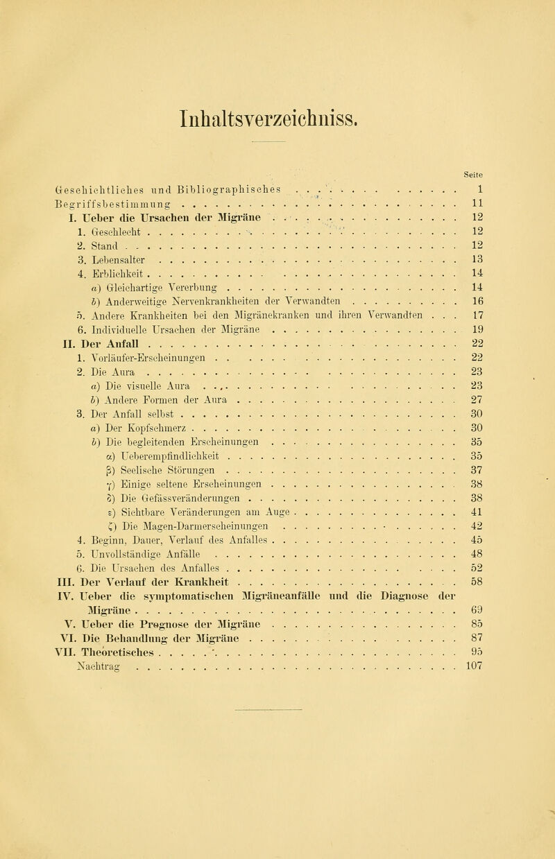 Inhaltsverzeichniss. Seite (jesehielitlielies und Bibliographisches 1 Begriffsbestimmung 11 I. lieber die Ursachen der Migräne 12 1. Geschlecht ■ . ''■'■' ■ ■ ■ 12 2. Stand 12 3. Lebensalter 13 4. Erblichkeit 14 rt) Grleiehartige Vererbimg 14 6) Anderweitige Nervenkrankheiten der Verwandten 16 ö. Andere Krankheiten bei den Migränekranken und ihren Verwandten ... 17 6. Individuelle Ursachen der Migräne 19 IL Der Anfall 22 1. Vorläufer-Erscheinungen 22 2. Die Aura 23 a) Die visuelle Aura 23 b) Andere Formen der Aura 27 3. Der Anfall selbst 30 a) Der Kopfsehmerz 30 b) Die begleitenden Erscheinungen 35 a) Ueberempfindliehkeit 35 ß) Seelische Störungen 37 Y) Einige seltene Erscheinungen 38 o) Die Gefässveränderungen 38 e) Sichtbare Veränderungen am Auge 41 C) Die Magen-Darmerseheinungen - 42 4. Beginn, Dauer, Verlauf des Anfalles 45 5. Unvollständige Anfälle 48 6. Die Ursachen des Anfalles 52 IIL Der Verlauf der Krankheit 58 IV. Ueber die symptomatischen Migräneanfälle nnd die Diagnose der Migräne 69 V. Ueber die Prognose der Migräne 85 VI. Die Behandlnng der Migräne 87 VII. Theoretisches ' 95 Nachtrag 107