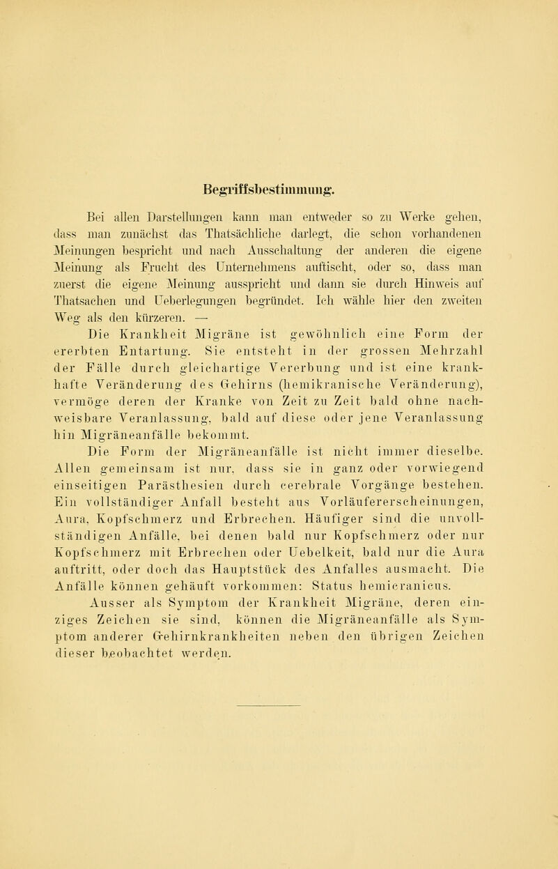 Begriffsbestimmimg. Bei allen Darstellungen kann man entweder so zu Werke gehen, dass man zunächst das Thatsächliche darlegt, die schon vorhandenen Meinungen bespricht und nach Ausschaltung der anderen die eigene Meinung als Frucht des Unternehmens auftischt, oder so, dass man zuerst die eigene Meinung ausspricht und dann sie durch Hinweis auf Thatsachen und üeberlegungen begründet. Ich wähle hier den zweiten Weg als den kürzeren. — Die Krankheit Migräne ist gewöhnlich eine Form der ererbten Entartung. Sie entsteht in der grossen Mehrzahl der Fälle durch gleichartige Vererbung und ist eine krank- hafte Veränderung des Gehirns (hemikranische Veränderung), vermöge deren der Kranke von Zeit zu Zeit bald ohne nach- weisbare Veranlassung, bald auf diese oder jene Veranlassung hin Migräneanfälle bekommt. Die Form der Migräneanfälle ist nicht immer dieselbe. Allen gemeinsam ist nur, dass sie in ganz oder vorwiegend einseitigen Parästhesien durch cerebrale Vorgänge bestehen. Ein vollständiger Anfall besteht aus Vorläufererscheinungen, Aura, Kopfschmerz und Erbrechen. Häufiger sind die unvoll- ständigen Anfälle, bei denen bald nur Kopfschmerz oder nur Kopfschmerz mit Erbrechen oder Uebelkeit, bald nur die Aura auftritt, oder doch das Hauptstück des Anfalles ausmacht. Die Anfälle können gehäuft vorkommen: Status hemicranicus. Ausser als Symptom der Krankheit Migräne, deren ein- ziges Zeichen sie sind, können die Migräneanfälle als Sym- ptom anderer Grehirnkrankheiten neben den übrigen Zeichen dieser b.eobachtet werden.