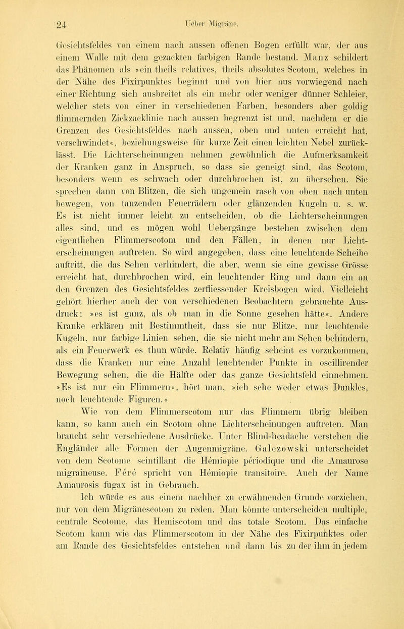(gresichtsfeldes von einem naeli aussen ojffenen Bogen erfüllt war, der aus einem Walle mit dem gezackten farbigen Rande bestand. Manz schildert das Phänomen als »eintheils relatives, theils absolutes Scotom, welches in der Nähe des Fixirpunktes beginnt und von hier aus vorwiegend nach einer Eichtung sich ausbreitet als ein mehr oder weniger dünner Schleier, welcher stets von einer in verschiedenen Farben, besonders aber goldig flimmernden Zickzacklinie nach aussen begrenzt ist und, nachdem er die Grenzen des Gesichtsfeldes nach aussen, oben und unten erreicht hat, verschwindet«, beziehungsweise für kurze Zeit einen leichten Xebel zurück- lässt. Die Lichterseheinungen nehmen gewöhnlich die Aufmerksamkeit der Kranken ganz in Anspruch, so dass sie geneigt sind, das Scotom, besonders wenn es schwach oder durchbrochen ist, zu übersehen. Sie sprechen dann von Blitzen, die sich ungemein rasch von oben nach unten bewegen, von tanzenden Feuerrädern oder glänzenden Kugeln u. s. w. Es ist nicht immer leicht zu entscheiden, ob die Lichterscheinungen alles sind, und es mögen wohl Uebergänge bestehen zwischen dem eigentlichen Flimmerscotom luid den Fällen, in denen nur Licht- erscheinungen auftreten. So wird angegeben, dass eine leuchtende Scheibe auftritt, die das Sehen verhindert, die aber, wenn sie eine gewisse Grösse erreicht hat, durchbrochen wird, ein leuchtender Ring und dann ein an den Grenzen des Gesichtsfeldes zerfliessender Kreisbogen wird. Yielleicht gehört hierher auch der von verschiedenen Beobachtern gebrauchte Aus- druck: »es ist ganz, als ob man in die Sonne gesehen hätte«. Andere Kranke erklären mit Bestimmtheit, dass sie nur Blitze, ]iur leuchtende Kugeln, nur farbige Linien sehen, die sie nicht mehr am Sehen behindern, als ein Feuerwerk es thun würde. Relativ häufig scheint es vorzukonniien, dass die Kranken nur eine Anzahl leuchtender Punkte in oscilhrender Bewegung sehen, die die Hälfte oder das ganze Gesichtsfeld einnehmen. »Es ist nur ein Flimmern«, hört man, »ich sehe weder etwas Dunkles, noch leuchtende Figuren.« Wie von dem Flimmerscotom nur das Flimmern übrig bleiben kann, so kann auch ein Scotom ohne Lichterscheinungen auftreten. Man braucht sehr verschiedene Ausdrücke. ITnter Blind-headache verstehen die Engländer alle Formen der Augemiiigräne. Galezowski unterscheidet von dem Scotome scintillant die Hemiopie periodique und die Amaurose migraineuse. Pere spricht von Hemiopie transitoire. Auch der Name ximaurosis fugax ist in Gebrauch. Ich würde es aus einem nachher zu erwähnenden Grunde vorziehen, nur von dem Migränescotom zu reden. Man könnte unterscheiden multiple, centrale Scotome, das Hemiscotom und das totale Scotom. Das einfache Scotom kann wie das Flimmerscotojn in der Nähe des Fixirpuiiktes oder am Rande des Gesichtsfeldes entstehen und dann bis zu der ihm in jedem