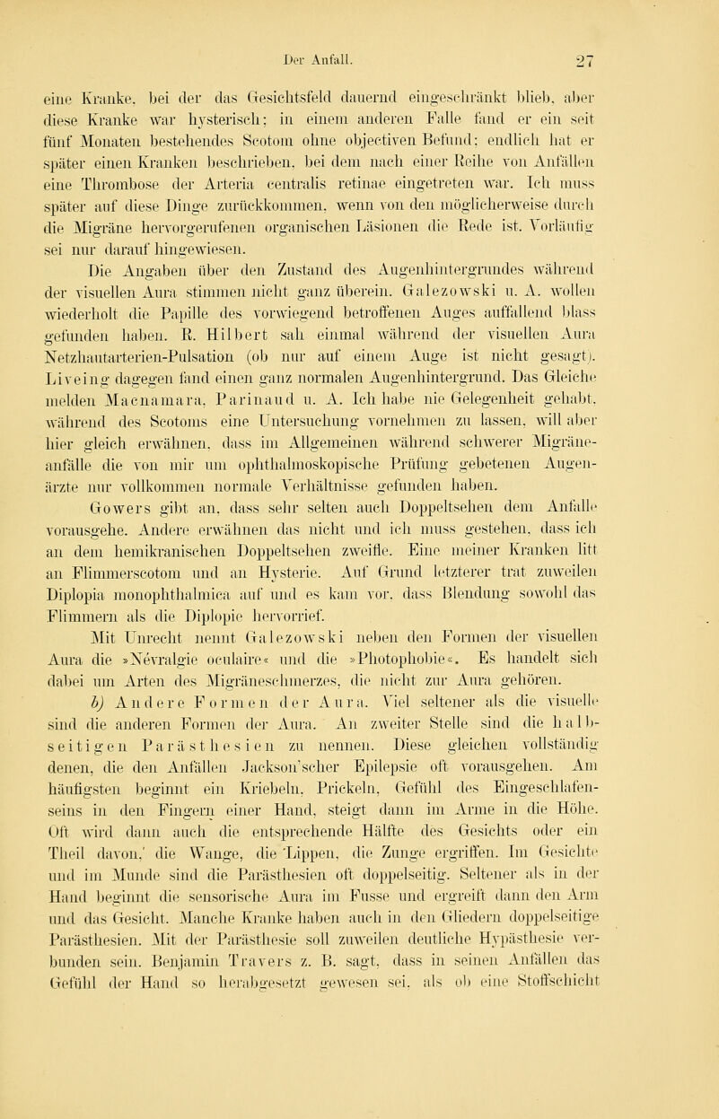 eine Kmnke, bei der das Gesichtsfeld dauernd eingeschränkt blieb, aber diese Kranke war hysterisch; in einem anderen Falle fand er ein seit fünf Monaten bestehendes Scotom ohne objectiven Befund; endlich hat er später einen Kranken beschrieben, bei dem nach einer Eeihe von Anfällen eine Thrombose der Arteria centralis retinae eingetreten war. Ich muss später auf diese Dinge zurückkommen, wenn von den möglicherweise durch die Migräne hervorgerufenen organischen Läsionen die Eede ist. Vorläufig sei nur darauf hingewiesen. Die Angaben über den Zustand des Augenhintergrandes während der visuellen Aura stimmen nicht ganz überein. Galezowski u. A. wollen wiederholt die Papille des vorwiegend betroffenen Auges auffallend blass gefunden haben. E. Hilbert sah einmal während der visuellen Aura Netzhautarterien-Pulsation (ob nur auf einem xiuge ist nicht gesagt). Liveing dagegen fand einen ganz normalen Augenhintergrund. Das Gleiche melden Macnamara, Parinaud u. A. Ich habe nie Gelegenheit gehabt, während des Scotoms eine Untersuchung vornehmen zu lassen, will aber hier gleich erwähnen, dass im Allgemeinen während schwerer Migräne- anfälle die von mir um ophthalmoskopische Prüfung gebetenen Augen- ärzte nur vollkommen normale Verhältnisse gefunden haben. Gowers gibt an, dass sehr selten auch Doppeltsehen dem AnfaUe vorausgehe. Andere erwähnen das nicht und ich muss gestehen, dass ich an dem hemikranischen Doppeltsehen zweifle. Eine meiner Kranken litt an Flimmerscotom und an Hysterie. Auf Grund letzterer trat zuweilen Diplopia monophthalmica auf und es kam vor, dass Blendung sowohl das Flimmern als die Diplopie hervorrief. Mit Unrecht nennt Galezowski neben den Formen der visuellen Aura die »Nevralgie oculaire« und die »Photophobie«. Es handelt sich dabei um Arten des Migräneschmerzes, die nicht zur Aura gehören. h) A n d e r e F o r m e n d e r A u r a. Viel seltener als die visuelle sind die anderen Formen der Aura. An zweiter Stelle sind die hall)- seifigen P a r ä s t h e s i e n zu nennen. Diese gleichen vollständig denen, die den Anfällen Jackson'scher Epilepsie oft vorausgehen. Am häufigsten beginnt ein Kriebeln, Prickeln, Gefühl des Eingeschlafen- seins in den Fingern einer Hand, steigt dann im Arme in die Höhe. Oft wird dann auch die entsprechende Hälfte des Gesichts oder ein Tlieil davon,' die Wange, die 'Lippen, die Zunge ergriffen. Im Gesichte und im Munde sind die Parästhesien oft doppelseitig. Seltener als in der Hand beginnt die sensorische Aura im Fusse und ergreift dann den Arm und das Gesieht. Manche Kranke haben auch in den Gliedern doppelseitige Parästhesien. Mit der Parästhesie soll zuweilen deutliche Hypästhesie ver- bunden sein. Benjamin Travers z. B. sagt, dass in seinen Anfällen das Gefühl der Hand so herabgesetzt gewesen sei, als ob eine Stoffschicht