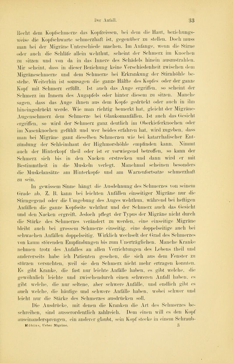 Beeilt dem Kopfschmerze das Kopfreisseii, bei dem die Haut, bezielimigs- weise die Kopfschwarte schmerzhaft ist, gegenüber zu stellen. Doch muss man bei der ^Migräne Unterschiede machen. Im Anfange, wemi die Stirne oder auch die Schläfe allein wehthut, scheint der Schmerz im Knochen zu sitzen und von da in das Innere des Schädels hinein auszustrahlen. ^Mir scheint, dass in dieser Beziehung keine Verschiedenheit zwischen dem Migräneschmerze und dem Schmerze bei Erkrankung der Stirnhöhle be- stehe. Weiterhin ist sozusagen die ganze Hälfte des Kopfes oder der ganze Kopf mit Schmerz erfüllt. Ist auch das Auge ergriffen, so scheint der Schmerz im Innern des Augapfels oder hinter diesem zu sitzen. Manche sagen, dass das Auge ihnen aus dem Kopfe gedrückt oder auch in ihn hineingedrückt werde. Wie man richtig bemerkt hat, gleicht der Migräne- Augenschmerz dem Schmerze bei Glaukomanfällen. Ist auch das Gesicht ergriffen, so wird der Sehmerz ganz deutlich im Oberkieferlmochen oder iui Xasenknoehen gefühlt und wer beides erfahren hat, wird zugeben, dass man bei ]Migräne ganz dieselben Schmerzen wie bei katarrhalischer Ent- zündung der Schleimhaut der Highmorshöhle empfinden kann. Nimmt auch der Hinterkopf theil oder ist er vorwiegend betroffen, so kann der Sclnnerz sich bis iu den Nacken erstrecken und dann wird er jnit Bestimmtheit in die Muskeln verlegt. Manchmal scheinen besonders die Muskelansätze am Hinterkopfe und am Warzenfortsatze schmerzhaft zu sein. In gewissem Sinne hängt die Ausdehnung des Schmerzes von seinem Grade ab. Z. B. kann bei leichten Anfällen einseitiger Migräne nur di(:' Stirngegend oder die Umgebung des Auges wehthun, während bei heftigen Anfällen die ganze Kopfseite wehthut und der Schmerz auch das Gesicht und den Nacken ergreitt. Jedoch pflegt der Typus der Migräne nicht durch die Stärke des Schmerzes verändert zu werden, eine einseitige Migräne bleibt auch bei grossem Schmerze einseitig, eine doppelseitige auch bei schwachen Anfällen doppelseitig. Wirklich wechselt der Grad des Schmerzes von kaum störenden Empfindungen bis zum Unerträglichen. jManche Kranke nehmen trotz des Anfalles an allen Verrichtungen des Lebens theil und andererseits habe ich Patienten gesehen, die sich aus dem Fenster zu stürzen versuchten, weil sie den Schmerz nicht mehr ertragen konnten. Es gibt Kranke, die fast nur leichte Anfälle haben, es gibt welche, die gewöhnlich 'leichte und zwischendurch einen schwereii Anfall haben, es gibt welche, die nur seltene, aber schwere Anfälle, und endlich gibt es auch welche, die häufige und schwere Anfälle habcMi, wobei schwer imd leicht nvu- die Stärke des Schmerzes ausdrücken soll. Die Ausdrücke, uiit denen die Kranken die Art des Schmerzes be- sclireiben, sind ausserordentlich zahlreich. Dem einen will es den Kopf auseinandersprengen, ein anderer glaubt, si'in Kopf stecke in einem Schraub- Möbius, UeVjer Migräne. 3