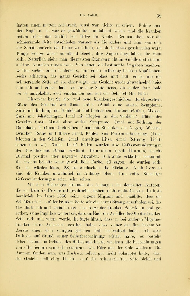 Iiatten einen matten Ausdruck, sonst war nichts zu sehen. Fühlte man den Kopf an. so war er gewöhnUch auffallend warm und die Kranken hatten selbst das Gefühl von Hitze im Kopfe. Bei manchen war die schmerzende Seite entschieden wärmer als die andere und dann war dort die Schläfenarterie deutlicher zu fühlen, als ob sie etwas geschwollen wäre. Einige wenige waren auffallend bleich, ihre Augen eingefallen, die Haut kühl. Natürlich sieht man die meisten Kranken nicht im Anfalle und ist dann auf ihre Angaben angewiesen. Von denen, die bestimmte Angaben machten, wollten sieben einen beiderseits, fünf einen halbseitig heissen Kopf haben, sechs erklärten, das ganze Gesicht sei blass und kalt, einer, nur die schmerzende Seite sei so, einer sagte, das Gesicht werde abwechselnd heiss und kalt und einer, bald sei die eine Seite heiss, die andere kalt, bald sei es umgekehrt, zwei empfanden nur auf der Scheitelhöhe Hitze. Thomas hat 91 alte und neue Krankengeschichten durchgesehen. Eöthe des Gesichts war 9mal notirt (2 mal ohne andere Symptome. 2 mal mit Eöthung der Bindehaut und Lichtscheu, Thränenträufeln, Myosis. 3mal mit Sehstörungen, Imal mit Klopfen in den Schläfen), Blässe des Gesichts 8mal (4mal ohne andere Symptome, 3mal mit Eöthung der Bindehaut, Thränen, Lichtscheu, Imal mit Einsinken des Auges), Wechsel zwischen Eöthe und Blässe 3mal. Fehlen von Farbenveränderung (Imal Klopfen in den Schläfen, Imal einseitige Hitze, 4mal Eöthung, Licht- scheu u. s. w.) 17 mal. In 91 Fällen wurden also Gefässveränderungen der Gesichtshaut 37mal erwähnt. Henschen (nach Thomas) macht 107mal positive oder negative Angaben: 3 Kranke erklärten bestimmt. ihr Gesicht behalte seine gewöhnhche Farbe, 30 sagten, sie würden roth. 37, sie würden blass, 28, sie wechselten die Färbung. Nach Gowers sind die Kranken gewöhn lieh im Anfange blass, dann roth. Einseitige Gefässveränderungen seien sehr selten. Mit dem Bisherigen stimmen di(^. Aussagen der deutschen Autoren, die seit Dubois-Eeymond geschrieben haben, nicht recht überein. Dubois beschrieb im Jahre 1860 seine eigene Migräne und erzählte, dass die Schläfenarterie auf der kranken Seite wie ein harter Strang anzufühlen sei, das Gesicht bleich und verfallen sei, das Auge der kranken Seite klein und ge- rötliet, seine Pupille erweitert sei, dass am Ende des Anfalles das Ohr der kranken Seite roth und warm werde. Er fügte hinzu, dass er bei anderen Migräne- kranken keine Anisocorie gesehen habe, dass keiner der ihm bekannten Aerzte einen dem seinigen gleichen Fall beobachtet habe. Als aber Dubois auf Grund seiner Selbstbeobachtung erklärt hatte, es bestehe dabei Tetaims im Gebiete des Halssympathicus, wuchsen die Beobachtungen von »Hemicrania sympathico-tonica«, wie Pilze aus der Erde wachsen. Die Autoren fanden nun, was Dubois selbst gar nicht behauptet hatte, dass das Gesicht halbseitio' bleich, »auf der schmerzhaften Seite bleich mv\