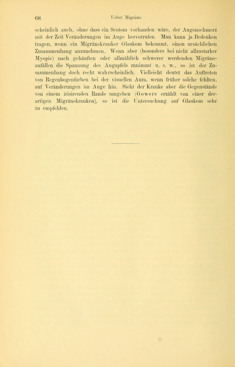 seheinlich auch, ohne class ein Scotom vorhanden wäre, der Augenschmerz mit der Zeit Veränderungen im Auge hervorrufen. Man kann ja Bedenken tragen, wenn ein Migränekranker Glaukom bekommt, einen ursächhchen Zusammenhang anzunehmen. Wenn aber (besonders bei nicht ahzustarker Myopie) nach gehäuften oder allmähhch schwerer werdenden Migräne- anfällen die Spannung des Augapfels zunimmt u. s. w., so ist der Zu- sammenhang doch recht wahrscheinlich. Vielleicht deutet das Auftreten von Eegenbogenfarben bei der visuellen Aura, wenn früher solche fehlten, auf Veränderungen im Auge hin. Sieht der Kranke aber die Gegenstände von einem irisirenden Bande umgeben (Gowers erzählt von einer der- artigen Migränekranken), so ist die Untersuchung auf Glaukom sehr zu empfehlen.
