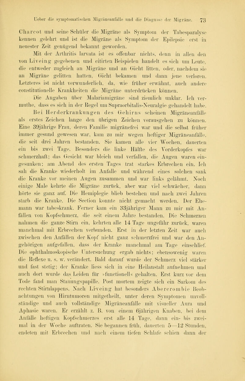 Clicircot und seine Schüler die Migräne als Symptom der Tabesparalyse kennen gelehrt mid ist die Migräne als Symptom der Epilepsie erst in neuester Zeit genügend bekannt geworden. Mit der Arthritis larvata ist es offenbar nichts, denn in allen den von Liveing gegebenen und citirten Beispielen handelt es sich um Leute, die entweder zugleich an Migräne und an Gicht litten, oder, nachdem sie an Migräne gelitten hatten, Gicht bekamen und dann jene verloren. Letzteres ist nicht verwunderlich, da, wie früher erwähnt, auch andere constitutionelle Krankheiten die Migräne unterdrücken können. Die Angaben über Malariamigräne sind ziemlich unklar. Ich ver- muthe, dass es sich in der Eegel um Supraorbitalis-Neuralgie gehandelt habe. Bei Herderkrankungen des Gehirns scheinen Migräneanfälle als erstes Zeichen lange den übrigen Zeichen vorausgehen zu können. Eine 39jährige Frau, deren Familie migränefrei w^ar und die selbst früher immer gesund gewesen war, kam zu mir Avegen heftiger Migräneanfälle, die seit drei Jahren bestanden. Sie kamen alle vier Wochen, dauerten ein bis zwei Tage. Besonders die linke Hälfte des Vorderkopfes war schmerzhaft; das Gesicht war bleich und verfallen, die Augen waren ein- gesunken; am Abend des ersten Tages trat starkes Erbrechen ein. Ich sah die Kranke wiederholt im Anfalle und während eines solchen sank die Ivi'anke vor meinen Augen zusammen und war links gelähmt. Noch einige Male kehrte die Migräne zurück, aber war viel schwächer, dann hörte sie ganz auf. Die Hemiplegie blieb bestehen und nach zwei Jahren starb die Kranke. Die Section konnte nicht gemacht werden. Der Ehe- mann war tabeskrank. Ferner kam ein 33jähriger ]\Iann zu mir mit An- fällen von Kopfschmerz, die seit einem Jahre bestanden. Die Schmerzen nahmen die ganze Stirn ein, kehrten alle 14 Tage ungefähr zmlick, waren manchmal mit Erbrechen verbunden. Erst in der letzten Zeit war auch zwischen den Anfällen der Kopf nicht ganz schmerzfrei und war den An- gehörigen aufgefallen, dass der Kranke manchmal am Tage einschlief Die ophthalmoskopische Untersuchung ergab nichts; ebensowenig waren die Eefiexe u. s. w. verändert. Bald darauf wurde der Schmerz viel stärker und fast stetig; der Kranke liess sich in eine Heilanstalt aufnehmen und auch dort wurde das Leiden für »functionell« gehalten. Erst kurz vor dem Tode fand man StauungspapiDe. Post mortem zeigte sich ein Sarkom des rechten Stirnlappens. Xach Li-veing hat besonders Abercrombie Beob- achtungen von Hirntumoren mitgetheilt, unter deren Symptomen unvoll- ständige und auch vollständige Migräneanfälle jnit visueller Aura und Aphasie waren. Er erzählt z. B. von einem 6jährigen Knaben, bei dem AnfäUe heftigen Kopfschmerzes erst alle 14 Tage, dann ein- bis zwei- mal in der Woche auftraten. Sie begannen früh, dauerten 5—12 Stunden, endeten mit Erln-echen und nach einem tiefen Schlafe schien dann der