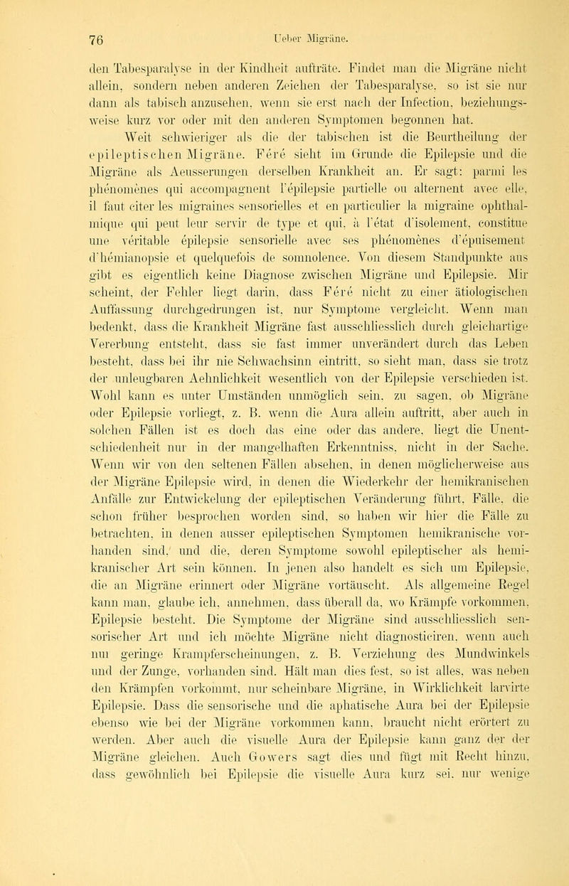 den Tabesparah'se in der Kindheit aufträte. Findet man die Migräne nicht allein, sondern neben anderen Zeichen der Tabesparalj'se, so ist sie nur dann als tabisch anzusehen, wenn sie erst nach der Infection, beziehungs- weise kurz vor oder mit den anderen S3anptomen begonnen hat. Weit schwieriger als die der tabisehen ist die Beurtheilung der epileptischen Migräne. Fere sieht im Grunde die Epilepsie und die Migräne als Aeusserungen derselben Krankheit an. Er sagt: parmi les phenomenes qui aceompagnent i'epilepsie partielle ou alternent avec eile, il faut citer les migraines sensorielles et en particulier la migraine ophthal- mique qui peut leur servir de t3'pe et qui, a Tetat d'isolement, constitue une veritable epilepsie sensorielle avec ses phenomenes d'epuisement d'hemianopsie et quelquefois de somnolence. Von diesem Standpunkte aus gibt es eigentlich keine Diagnose zwischen Migräne und Epilepsie. Mir scheint, der Fehler liegt darin, dass Fere nicht zu einer ätiologischen Auffassung durchgedrungen ist, nur Symptome vergleicht. Wenn man bedenkt, dass die Krankheit Migräne fast ausschliesslich durch gleichartige Vererbung entsteht, dass sie fast immer unverändert durch das Leben besteht, dass bei ihr nie Schwachsinn eintritt, so sieht man, dass sie trotz der unleugbaren Aehnlichkeit wesentlich von der Epilepsie verschieden ist. Wohl kann es unter Umständen unmöglich sein, zu sagen, ob Migräne oder Epilepsie vorliegt, z. B. wenn die Aura allein auftritt, aber auch in solchen Fällen ist es doch das eine oder das andere, liegt die Unent- schiedenheit nur in der mangelhaften Erkenntniss, nicht in der Sache. Wenn wir von den seltenen Fällen absehen, in denen möglicherweise aus der Migräne Epilepsie wird, in denen die Wiederkehr der hemikranischen Anfälle zur Entwickelung der epileptischen Veränderung führt, Fähe, die schon früher besprochen worden sind, so haben wir hier die Fälle zu betrachten, in denen ausser epileptischen Symptomen hemikranische vor- handen sind, und die, deren Symptome sowohl epileptischer als hemi- kranischer Art sein können. In jenen also handelt es sich um Epilepsie, die an Migräne erinnert oder Migräne vortäuscht. Als allgemeine Eegel kann man, glaube ich, annehmen, dass überall da, wo Krämpfe vorkommen, Epilepsie besteht. Die Symptome der Migräne sind ausschhesslich sen- sorischer Art und ich möchte Migräne nicht diagnosticiren, wenn auch nur geringe Krampferscheinungen, z. B. Verziehung des Mundwinkels und der Zunge, vorhanden sind. Hält man dies fest, so ist alles, was neben den Krämpfen vorkommt, nur scheinbare Migräne, in Wirklichkeit larvirte Epilepsie. Dass die sensorische und die aphatische Aura bei der Epilepsie ebenso wie bei der Migräne vorkommen kann, braucht nicht erörtert zu werden. Aber auch die visuehe Aura der Epilepsie kann ganz der der Migräne gleichen. Auch Gowers sagt dies und fügt mit Eecht hinzu, dass gewöhnlich bei Epilepsie die visuelle Aura kurz sei. nur wenige