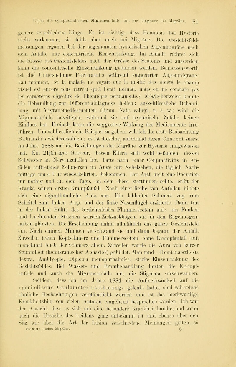 geilere verscliieclene Dinge. Es ist riclitig, dass Hemiopie 1)ei H3-sterie nicht vorkomme, sie fehlt aher auch bei .Migräne. Die Gesichtsfelcl- messungeu ergaben bei der sogenannten hysterischen Augenmigräne nach dem Anfalle nur eoncentrische Einschränkung. Im Anfalle richtet sich <lie Grösse des Gesichtsfeldes nach der Grösse des Scotoms und ausserdem kann die eoncentrische Einschränkung gefunden werden. Bemerkenswerth ist die Untersuchung Parinaud's während suggerirter Augenmigräne: »au moment, oü la malade ne voyait que la moitie des objets le chaiiip visuel est encore plus retreci qu'a l'etat normal, mais on ne coustate pas les caracteres objectifs de Themiopie permaiK^nte.« ^Möglicherweise köniite die Behandlung zur Differentialdiagnose helfen: ausschliessliche Behand- lung mit ;i\rigränemedicanienten (Brom, Natr. salicjd. u. s. w.) wird die .Migräneanfälle beseitigen, während sie auf hj'sterische Zufälle keinen Einfluss hat. Freihch kann die suggestive Wirkung der Medicamente irre- führen. Um schliesshch ein Beispiel zu geben, will ich die erste Beobachtung Babinski's wiedererzählen; es ist dieselbe, auf Grund deren Charcot zuerst im Jahre 1888 auf die Beziehungen der Migräne zur Hysterie hingewiesen hat. Ein 21jähriger Graveur, dessen Eltern sich wohl befanden, dessen Schwester an Nervenzufällen litt, hatte nach einer Conjunctivitis in An- fällen auftretende Schmerzen im Auge mit Nebelsehen, die täglich Nach- mittags um 4 Uhr wiederkehrten, bekommen. Der Arzt hielt eine Operation für nöthig und an dem Tage, an dem diese stattfinden soUte, erlitt der Kranke seinen ersten Krampfanfall. Nach einer Eeihe von Anfällen bildete sich eine eigenthümliche Aura aus. Ein lebhafter Schmerz zog vom Scheitel zum linken Auge und der linke Nasenflügel erzitterte. Dann trat in der linken Hälfte des Gesichtsfeldes Flimmerscotom auf: aus Funken und leuchtenden Strichen wurden Zickzackbogen, die in den Eegenbogen- farben glänzten. Die Erscheinung nahm allmählich das ganze Gesichtsfeld (4n. Nach einigen Minuten verschwand sie und dann begann der Anfall. Zuweilen traten Kopfschmerz und Flimmerscotom ohne Krampfanfall auf, manchnuil bliel) der Schmerz allein. Zuweilen wurde die Aura von kurzer Stummlieit (hemikranischer Aphasie?) gebildet. Man fand : Hemianaesthesia dextra. Amblyopie, Diplopia monophthalmica, starke Einschränkung des (lesichtsfeldes. Bei Wasser- und Brombehandlung hörten die Krampf- anfälle und auch die Migräneanfälle auf, die Stigmata verschwanden. Seitdem, dass ich im Jahre 1884 die Aufmerksamkeit auf die »pei'iodische Oculomotoriuslähmung« gelenkt hatte, sind zahlreiche ähnliche Beobachtungen veröffentlicht worden und ist das merkwürdige Krankheitsinid von vielen Autoren eingehend besprochen worden. Ich war der Ansicht, dass es sich um eine besondere Krankheit handle, und wenn auch die Ursache des Leidens ganz unbekannt ist und ebenso über den Sitz wie über die Art der Ijäsion vers(dii('(l('n(' Meinungen gelten, so Möbius, Ueber ^Migräne. 6