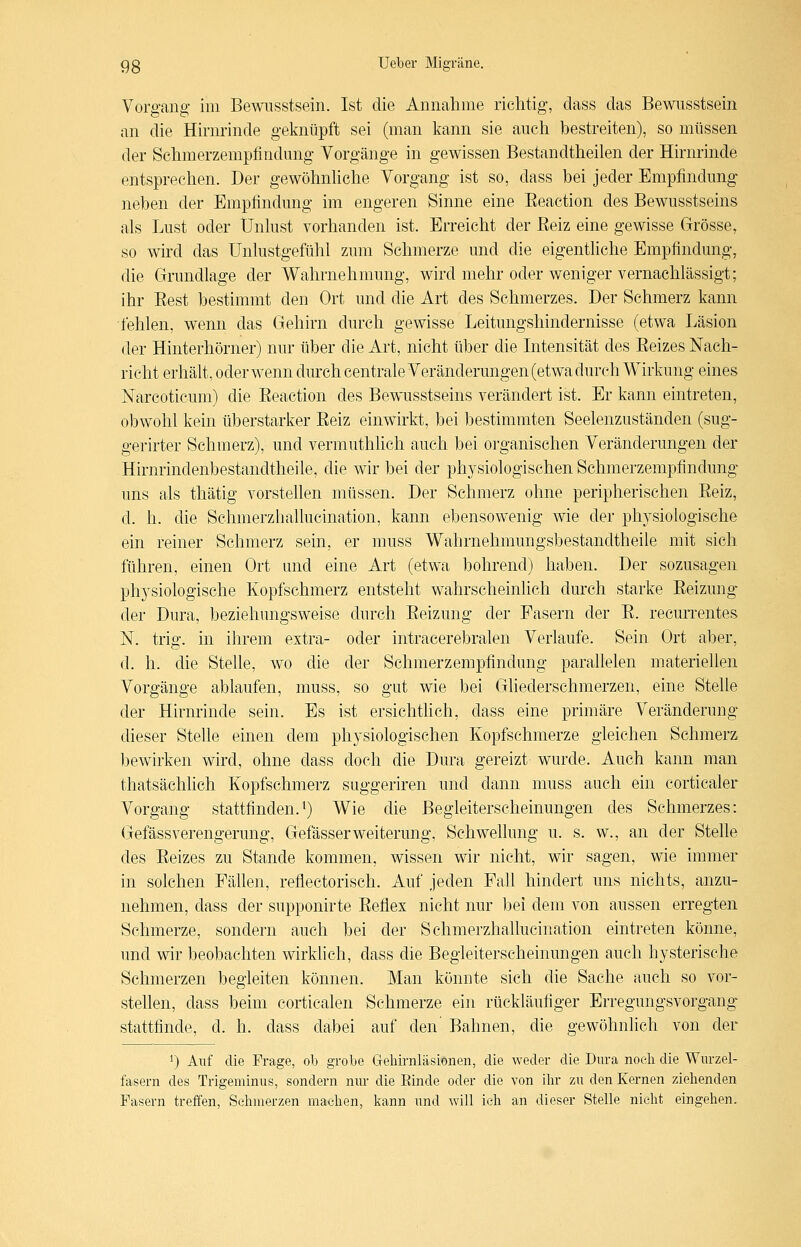 Vorgang- im Bewnsstsein. Ist die Annalime richtig, class das Bewusstsein an die Hirnrinde geknüpft sei (man kann sie auch bestreiten), so müssen der Schmerzempfindimg Vorgänge in gewissen Bestandtheilen der Hirnrinde entsprechen. Der gewöhnMche Vorgang ist so, dass bei jeder Empfindung neben der Empfindung im engeren Sinne eine Eeaction des Bewusstseins als Lust oder Unlust vorhanden ist. Erreicht der ßeiz eine gewisse Grösse, so wird das Unlustgefühl zum Schmerze und die eigentUche Empfindung, die Grundlage der Wahrnehmung, wird mehr oder weniger vernachlässigt; ihr Best bestimmt den Ort und die Art des Schmerzes. Der Schmerz kann -fehlen, wenn das Gehirn durch gewisse Leitungshindernisse (etwa Läsion der Hinterhörner) nur über die Art, nicht über die Intensität des Eeizes Nach- richt erhält, oderwenn durch centrale Veränderungen (etwadureh Wirkung eines Narcoticum) die Eeaction des Bewusstseins verändert ist. Er kann eintreten, obwohl kein überstarker Eeiz einwirkt, bei bestimmten Seelenzuständen (sug- gerirter Schmerz), und vermuthlich auch bei organischen Veränderungen der Hirnrindenbestandtheile, die wir bei der physiologischen Schmerzempfindung uns als thätig vorstellen müssen. Der Schmerz ohne peripherischen Eeiz, d. h. die Schmerzhallucination, kann ebensowenig wie der physiologische ein reiner Schmerz sein, er muss Wahrnehmungsbestandtheile mit sich führen, einen Ort und eine Art (etwa bohrend) haben. Der sozusagen physiologische Kopfschmerz entsteht wahrscheinlich durch starke Eeizung- der Dura, beziehungsweise durch Eeizung der Fasern der E. recurrentes N. trig. in ihrem extra- oder intracerebralen Verlaufe. Sein Ort aber, d. h. die Stelle, wo die der Schmerzempfindung parallelen materiellen Vorgänge ablaufen, muss, so gut wie bei Gliederschmerzen, eine Stelle der Hirnrinde sein. Es ist ersichtlich, dass eine primäre Veränderung dieser Stelle einen dem physiologischen Kopfschmerze gleichen Schmerz bewirken wird, ohne dass doch die Dura gereizt wurde. Auch kann man thatsächlich Kopfschmerz suggeriren und dann muss auch ein corticaler Vorgang stattfinden.^) Wie die Begleiterscheinungen des Schmerzes: Gefässverengerung, GefässerWeiterung, Schwehung u. s. w., an der Stelle des Eeizes zu Stande kommen, wissen wir nicht, wir sagen, wie immer in solchen Fähen, reflectorisch. Auf jeden Fall hindert uns nichts, anzu- nehmen, dass der supponirte Eeflex nicht nur bei dem von aussen erregten Schmerze, sondern auch bei der Schmerzhallucination eintreten könne, und wir beobachten wirkhch, dass die Begleiterscheinungen auch hysterische Schmerzen begleiten können. Man könnte sich die Sache auch so vor- stehen, dass beim corticalen Schmerze ein rückläufiger Erregungsvorgang' stattfinde, d. h. dass dabei auf den' Bahnen, die gewöhnhch von der 1) Auf die Frage, ob grobe G-ehirnläsionen, die weder die Dura noeli die Wurzel- fasern des Trigeminus, sondern nur die Einde oder die von ihr zu den Kernen ziehenden Pasern treffen, Sehmerzen machen, kann und will ich an dieser Stelle nicht eingehen.