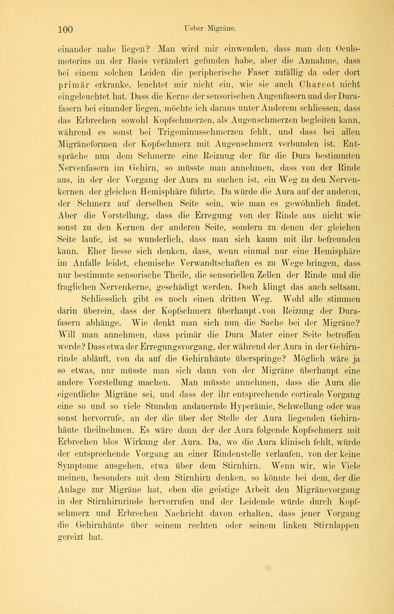 einander nahe liegen? Man wird mir einwenden, dass man den Oculo- motoriiis an der Basis verändert gefunden habe, aber die Annahme, dass bei einem solchen Leiden die peripherische Faser ziifäUig da oder dort primär erkranke, leuchtet mir nicht ein, wie sie auch Charcot nicht eingeleuchtet hat. Dass die Kerne der sensorischen Augenfasern und der Dura- fasern bei einander liegen, möchte ich daraus unter Anderem schliessen, dass das Erbrechen sowohl Kopfschmerzen, als Augensehmerzen begleiten kann, während es sonst bei Trigeminusschmerzen fehlt, und dass bei allen Migräneformen der Kopfschmerz mit Augenschmerz verbunden ist. Ent- spräche nun dem Schmerze eine Eeizung der für die Dura bestimmten Nervenfasern im Gehirn, so mtisste man annehmen, dass von der Einde aus, in der der Vorgang der Aura zu suchen ist, ein Weg zu den Nerven- kernen der gleichen Hemisphäre führte. Da würde die Aura auf der anderen, der Schmerz auf derselben Seite sein, wie man es gewöhnlich findet. Aber die Vorstellung, dass die Erregung von der Einde aus nicht wie sonst zu den Kernen der anderen Seite, sondern zu denen der gleichen Seite laufe, ist so wunderlich, dass man sich kaum mit ihr befreunden kann. Eher Hesse sich denken, dass, wenn einmal nur eine Hemisphäre im Anfalle leidet, chemische Verwandtschaften es zu Wege bringen, dass nur bestimmte sensorische Theile, die sensoriellen Zellen der Einde und die fraglichen Nervenkerne, geschädigt werden. Doch klingt das auch seltsam. Schliesslich gibt es noch einen dritten Weg. Wohl alle stimmen darin überein, dass der Kopfschmerz überhaupt. von Eeizung der Dura- fasern abhänge. Wie denkt man sich nun die Sache bei der Migräne? Will man annehmen, dass primär die Dura Mater einer Seite betrolfen werde? Dass etwa der ErregungsVorgang, der während der Aura in der Gehirn- rinde abläuft, von da auf die Gehirnhäute überspringe? Möglich wäre ja so etwas, nur müsste man sich dann von der Migräne überhaupt eine andere Vorstellung machen. Man müsste annehmen, dass die Aura die eigentliche Migräne sei, und dass der ihr entsprechende corticale Vorgang eine so und so viele Stunden andauernde Hyperämie, Schwellung oder was sonst hervorrufe, an der die über der Stelle der Aura Hegenden Gehirn- häute theilnehmen. Es wäre dann der der Aura folgende Kopfschmerz mit Erbrechen blos Wirkung der Aura. Da, wo die Aura klinisch fehlt, würde der entsprechende Vorgang an einer Eindenstelle verlaufen, von der keine Symptome ausgehen, etwa über dem Stirnhirn. Wenn wir, wie Viele meinen, besonders mit dem Stirnhirn denken, so könnte bei dem, der die Anlage zur Migräne hat, eben die geistige Arbeit den Migränevorgang in der Stirnhirnrinde hervorrufen und der Leidende würde durch Kopf- schmerz und Erbrechen Nachricht davon erhalten, dass jener Vorgang die Gehirnhäute über seinem rechten oder seinem linken Stirnlappen gereizt hat.