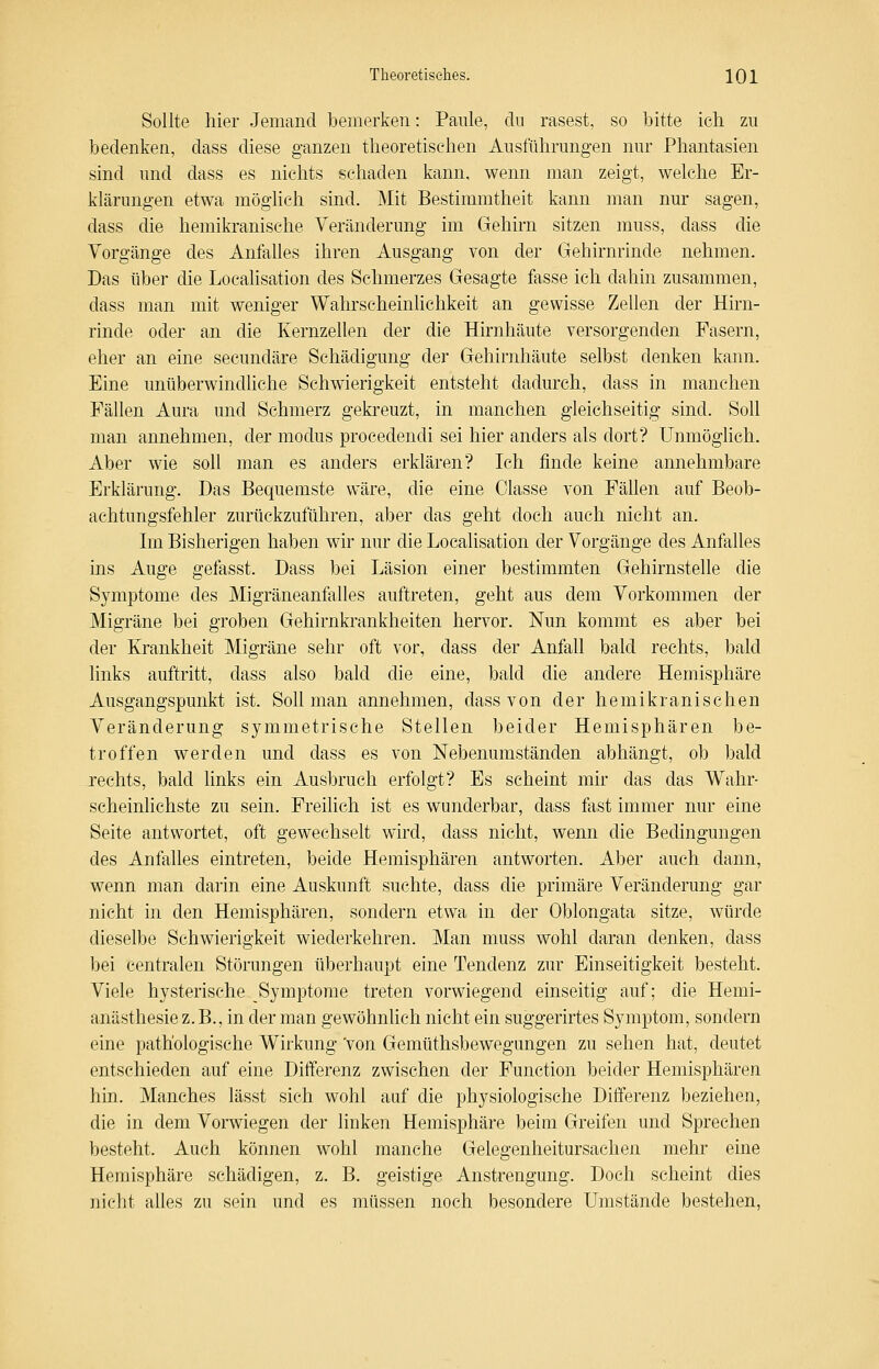 Sollte hier Jemand bemerken: Paule, du rasest, so bitte ich zu bedenken, dass diese ganzen theoretischen Ausführungen nur Phantasien sind und dass es nichts schaden kann, wenn man zeigt, welche Er- klärungen etwa möglich sind. Mit Bestimmtheit kann man nur sagen, dass die hemikranische Veränderung im Gehirn sitzen muss, dass die Vorgänge des Anfalles ihren Ausgang von der Gehirnrinde nehmen. Das über die Localisation des Schmerzes Gesagte fasse ich dahin zusammen, dass man mit weniger Wahrscheinlichkeit an gewisse Zellen der Hirn- rinde oder an die Kernzellen der die Hirnhäute versorgenden Fasern, eher an eine secundäre Schädigung der Gehirnhäute selbst denken kann. Eine unüberwindhche Schwierigkeit entsteht dadurch, dass in manchen Fällen Aura und Schmerz gekreuzt, in manchen gleichseitig sind. Soll man annehmen, der modus procedendi sei hier anders als dort? Unmöglich. Aber wie soll man es anders erklären? Ich finde keine annehmbare Erklärung. Das Bequemste wäre, die eine Classe von Fällen auf Beob- achtungsfehler zurückzuführen, aber das geht doch auch nicht an. Im Bisherigen haben wir nur die Localisation der Vorgänge des Anfalles ins Auge gefasst. Dass bei Läsion einer bestimmten Gehirnstelle die Symptome des Migräneanfalles auftreten, geht aus dem Vorkommen der Migräne bei groben Gehirnkrankheiten hervor. Nun kommt es aber bei der Krankheit Migräne sehr oft vor, dass der Anfall bald rechts, bald links auftritt, dass also bald die eine, bald die andere Hemisphäre Ausgangspunkt ist. Soll man annehmen, dass von der hemikranischen Veränderung symmetrische Stellen beider Hemisphären be- troffen werden und dass es von Nebenumständen abhängt, ob bald jeehts, bald links ein Ausbruch erfolgt? Es seheint mir das das Wahr- scheinlichste zu sein. Freilich ist es wunderbar, dass fast immer nur eine Seite antwortet, oft gewechselt wird, dass nicht, wenn die Bedingungen des Anfalles eintreten, beide Hemisphären antworten. Aber auch dann, wenn man darin eine Auskunft suchte, dass die primäre Veränderung gar nicht in den Hemisphären, sondern etwa in der Oblongata sitze, würde dieselbe Schwierigkeit wiederkehren. Man muss wohl daran denken, dass bei centralen Störungen überhaupt eine Tendenz zur Einseitigkeit besteht. Viele hysterische Symptome treten vorwiegend einseitig auf; die Hemi- anästhesie z.B., in der man gewöhnlich nicht ein suggerirtes Symptom, sondern eine pathologische Wirkung 'von Gemüthsbewegungen zu sehen hat, deutet entschieden auf eine Differenz zwischen der Function beider Hemisphären hin. Manches lässt sich wohl auf die physiologische Differenz beziehen, die in dem Vorwiegen der linken Hemisphäre beim Greifen und Sprechen besteht. Auch können wohl manche Gelegenheitursachen mehr eine Hemisphäre schädigen, z. B. geistige Anstrengung. Doch scheint dies nicht alles zu sein und es müssen noch besondere Umstände bestehen.