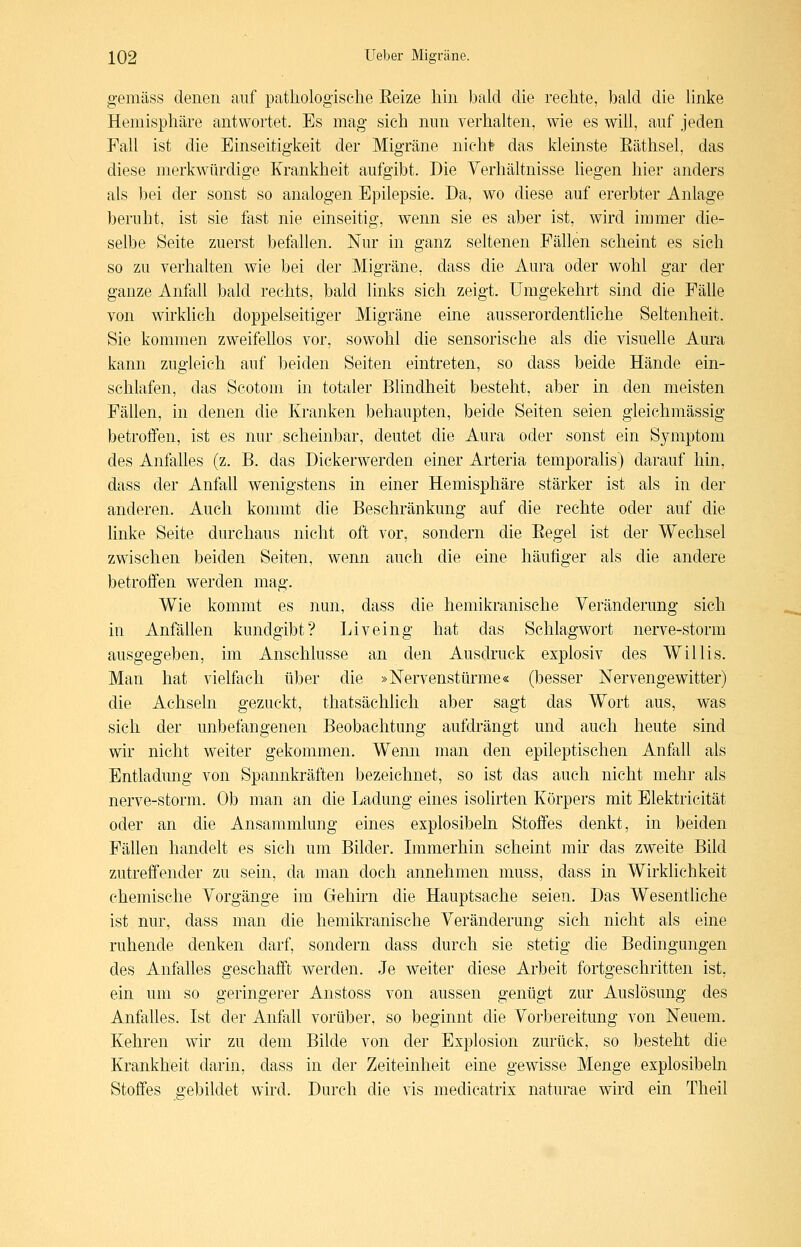 gemäss denen auf patliologisclie Eeize hin bald die rechte, bald die linke Hemisphäre antwortet. Es mag- sich mm verhalten, wie es will, auf jeden Fall ist die Einseitigkeit der Migräne nicM das kleinste Eäthsel, das diese merkwürdige Krankheit aufgibt. Die Verhältnisse liegen hier anders als bei der sonst so analogen Epilepsie. Da, wo diese auf ererbter Anlage beruht, ist sie fast nie einseitig, wenn sie es aber ist, wird immer die- selbe Seite zuerst befallen. Nur in ganz seltenen Fällen scheint es sich so zu verhalten wie bei der Migräne, dass die Aura oder wohl gar der ganze Anfall bald rechts, bald links sich zeigt. Umgekehrt sind die Fälle von wirklich doppelseitiger Migräne eine ausserordentliche Seltenheit. Sie kommen zweifellos vor, sowohl die sensorische als die visuelle Aura kann zugleich auf beiden Seiten eintreten, so dass beide Hände ein- schlafen, das Scotoni in totaler Blindheit besteht, aber in den meisten Fällen, in denen die Kranken behaupten, beide Seiten seien gleichmässig betroffen, ist es nur scheinbar, deutet die Aura oder sonst ein Symptom des Anfalles (z. B. das Dickerwerden einer Arteria temporalis) darauf hin, dass der Anfall wenigstens in einer Hemisphäre stärker ist als in der anderen. Auch kommt die Beschränkung auf die rechte oder auf die linke Seite durchaus nicht oft vor, sondern die Eegel ist der Wechsel zwischen beiden Seiten, wenn auch die eine häufiger als die andere betroffen werden mag. Wie kommt es nun, dass die hemikranische Veränderung sich in Anfällen kundgibt? Liveing hat das Schlagwort nerve-storm ausgegeben, im Anschlüsse an den Ausdruck explosiv des Willis. Man hat vielfach über die »Nervenstürme« (besser Nervengewitter) die Achseln gezuckt, thatsächlich aber sagt das Wort aus, was sich der unbefangenen Beobachtung aufdrängt und auch heute sind wir nicht weiter gekommen. Wenn man den epileptischen Anfall als Entladung von Spannkräften bezeichnet, so ist das auch nicht mehr als nerve-storm. Ob man an die Ladung eines isolirten Körpers mit Elektricität oder an die Ansammlung eines explosibeln Stoffes denkt, in beiden Fällen handelt es sich um Bilder. Immerhin scheint mir das zweite Bild zutreffender zu sein, da man doch annehmen muss, dass in Wirklichkeit chemische Vorgänge im Gehirn die Hauptsache seien. Das Wesentliche ist nur, dass man die hemikranische Veränderung sich nicht als eine ruhende denken darf, sondern dass durch sie stetig die Bedingungen des Anfalles geschafft werden. Je weiter diese Arbeit fortgeschritten ist, ein um so geringerer Anstoss von aussen genügt zur Auslösung des Anfalles. Ist der Anfall vorüber, so beginnt die Vorbereitung von Neuem. Kehren wir zu dem Bilde von der Explosion zurück, so besteht die Krankheit darin, dass in der Zeiteinheit eine gewisse Menge explosibeln Stoffes gebildet wird. Durch die vis medicatrix naturae wird ein Theil