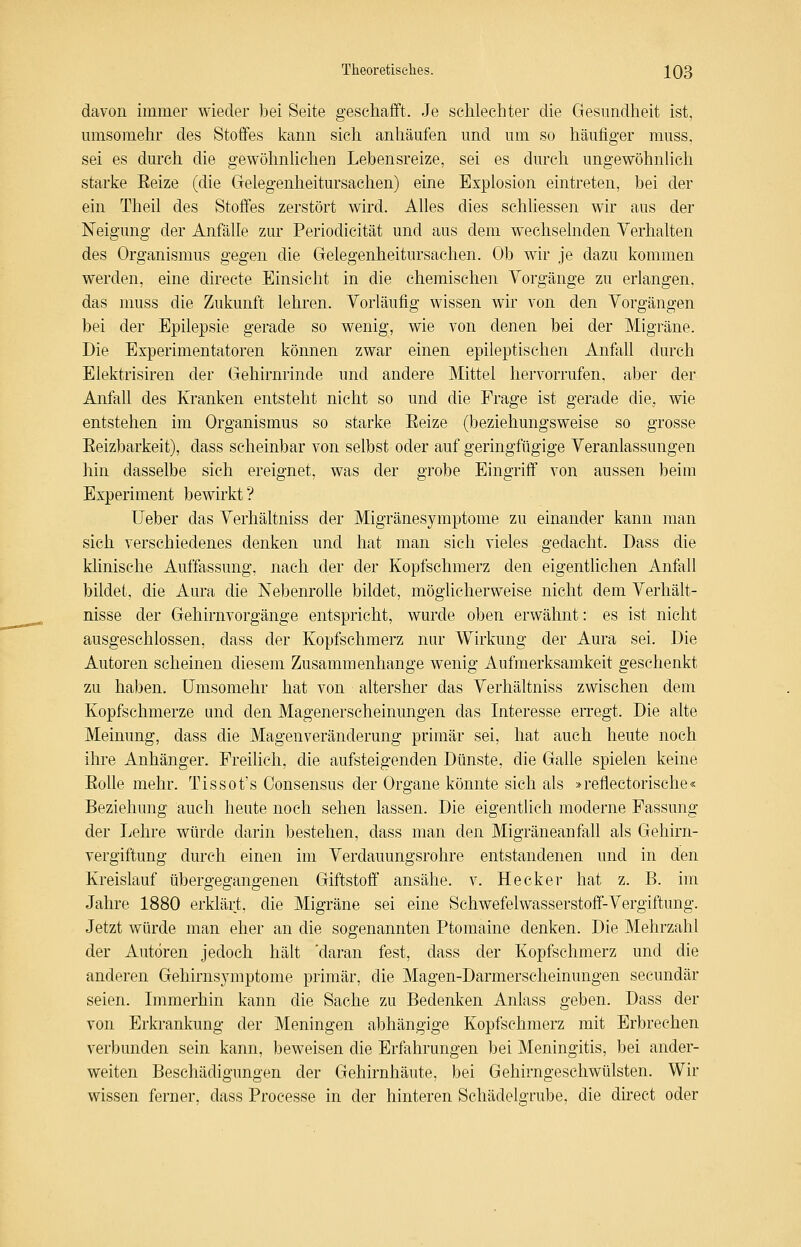 davon immer wieder bei Seite geschafft. Je schlechter die Gesundheit ist, umsomehr des Stoffes kann sich anhäufen und um so häufiger muss, sei es durch die gewöhnhchen Lebensreize, sei es durch ungewöhnUcli starke Eeize (die Gelegenheitursachen) eine Explosion eintreten, bei der ein Theil des Stoffes zerstört wird. Ahes dies schliessen wir aus der Neigung der Anfälle zur Periodicität und aus dem wechselnden Verhalten des Organismus gegen die Gelegenheitursachen. Ob wir je dazu kommen werden, eine directe Einsicht in die chemischen Vorgänge zu erlangen, das muss die Zukunft lehren. Vorläufig wissen wir von den Vorgängen bei der Epilepsie gerade so wenig, wie von denen bei der Migräne. Die Experimentatoren können zwar einen epileptischen Anfall durch Elektrisiren der Gehirnrinde und andere Mittel hervorrufen, aber der Anfall des Kranken entsteht nicht so und die Frage ist gerade die, wie entstehen im Organismus so starke Eeize (beziehungsweise so grosse Eeizbarkeit), dass scheinbar von selbst oder auf geringfügige Veranlassungen hin dasselbe sich ereignet, was der grobe Eingriff von aussen beim Experiment bewhkt ? lieber das Verhältniss der Migränesymptome zu einander kann man sich verschiedenes denken und hat man sich vieles gedacht. Dass die klinische Auffassung, nach der der Kopfschmerz den eigentlichen Anfall bildet, die Aura die Nebenrolle bildet, möglicherweise nicht dem Verhält- nisse der Gehirnvorgänge entspricht, wurde oben erwähnt: es ist nicht ausgeschlossen, dass der Kopfschmerz nur Wirkung der Aura sei. Die Autoren scheinen diesem Zusammenhange wenig Aufmerksamkeit geschenkt zu haben. Umsomehr hat von altersher das Verhältniss zwischen dem Kopfschmerze und den Magenerscheinungen das Interesse erregt. Die alte Meinung, dass die Magenveränderung primär sei, hat auch heute noch ihre Anhänger. Freilich, die aufsteigenden Dünste, die Galle spielen keine Eolle mehr. Tissot's Oonsensus der Organe könnte sich als »reflectorische« Beziehung auch heute noch sehen lassen. Die eigentlich moderne Fassung der Lehre würde darin bestehen, dass man den Migräneanfall als Gehirn- vergiftung durch einen im Verdauungsrohre entstandenen und in den Kreislauf übergegangenen Giftstoff ansähe, v. Heck er hat z. B. im Jahre 1880 erklärt, die Migräne sei eine Schwefelwasserstoff-Vergiftung. Jetzt würde man eher an die sogenannten Ptomaine denken. Die Mehrzahl der Autoren jedoch hält 'daran fest, dass der Kopfschmerz und die anderen Gehirnsjmptome primär, die Magen-Darmerscheinungen secundär seien. Lnmerhin kann die Sache zu Bedenken Anlass geben. Dass der von Erkrankung der Meningen abhängige Kopfschmerz mit Erbrechen verbunden sein kann, beweisen die Erfahrungen bei Meningitis, bei ander- weiten Beschädigungen der Gehirnhäute, bei Gehirngeschwülsten. Wir wissen ferner, dass Processe in der hinteren Schädelgrube, die direct oder