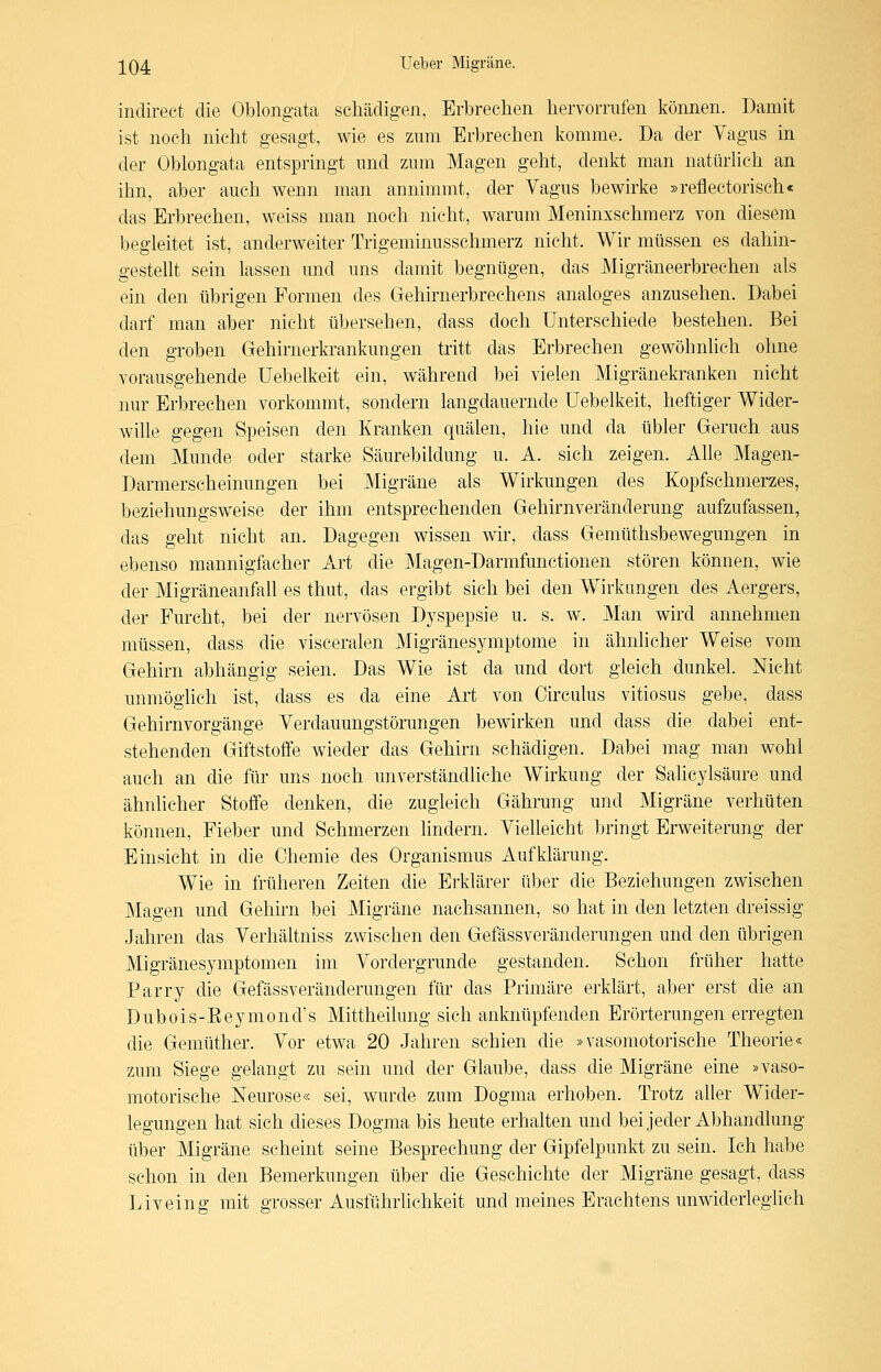 indireet die Oblongata schädigen, Erbrechen hervorrufen können. Damit ist noch nicht gesagt, wie es zum Erbrechen komme. Da der Vagus in der Oblongata entspringt und zum Magen geht, denkt man natürhch an ihn, aber auch wenn man annimmt, der Yagus bewirke »reflectorisch« das Erbrechen, weiss man noch nicht, warum Meninxschmerz von diesem begleitet ist, anderweiter Trigeminusschmerz nicht. Wir müssen es dahin- gestellt sein lassen und uns damit begnügen, das Migräneerbrechen als ein den übrigen Formen des Gehirnerbrechens analoges anzusehen. Dabei darf man aber nicht übersehen, dass doch Unterschiede bestehen. Bei den groben Gehirnerkrankungen tritt das Erbrechen gewöhnlich ohne vorausgehende Uebelkeit ein, während bei vielen Migränekranken nicht nur Erbrechen vorkommt, sondern langdauernde Uebelkeit, heftiger Wider- wille gegen Speisen den Kranken quälen, hie und da übler Geruch aus dem Munde oder starke Säurebildung u. A. sich zeigen. Alle Magen- Darmerscheinungen bei Migräne als Wirkungen des Kopfschmerzes, beziehungsweise der ihm entsprechenden Gehirnveränderung aufzufassen, das geht nicht an. Dagegen wissen wir, dass Gemüthsbewegungen in ebenso mannigfacher Art die Magen-Darmfunctionen stören können, wie der Migräneanfall es thut, das ergibt sich bei den Wirkungen des Aergers, der Furcht, bei der nervösen Dyspepsie u. s. w. Man wird annehmen müssen, dass die visceralen Migränesymptome in ähnlicher Weise vom Gehirn abhängig seien. Das Wie ist da und dort gleich dunkel. Nicht unmöglich ist, dass es da eine Art von Circulus vitiosus gebe, dass Gehirnvorgänge Yerdauungstörungen bewirken und dass die dabei ent- stehenden Giftstoffe wieder das Gehirn schädigen. Dabei mag man wohl auch an die für uns noch unverständliche Wirkung der Salicylsäure und ähnlicher Stoffe denken, die zugleich Gährung und Migräne verhüten können, Fieber und Schmerzen lindern. VieUeicht bringt Erweiterung der Einsicht in die Chemie des Organismus Aufklärung. Wie in früheren Zeiten die Erklärer über die Beziehungen zwischen Magen und Gehirn bei Migräne nachsannen, so hat in den letzten dreissig Jahren das Verhältniss zwischen den Gefässveränderungen und den übrigen Migränesymptomen im Vordergrunde gestanden. Schon früher hatte Barry die Gefässveränderungen für das Brimäre erklärt, aber erst die an Dubois-Eeymond's Mittheilung sich anknüpfenden Erörterungen erregten die Gemüther. Vor etwa 20 Jahren schien die »vasomotorische Theorie« zum Siege gelangt zu sein und der Glaube, dass die Migräne eine »vaso- motorische Neurose« sei, wurde zum Dogma erhoben. Trotz aher Wider- legungen hat sich dieses Dogma bis heute erhalten und bei jeder Abhandlung über Migräne scheint seine Besprechung der Gipfelpunkt zu sein. Ich habe schon in den Bemerkungen über die Geschichte der Migräne gesagt, dass Liveing mit grosser Ausführlichkeit und meines Erachtens unwiderleglich