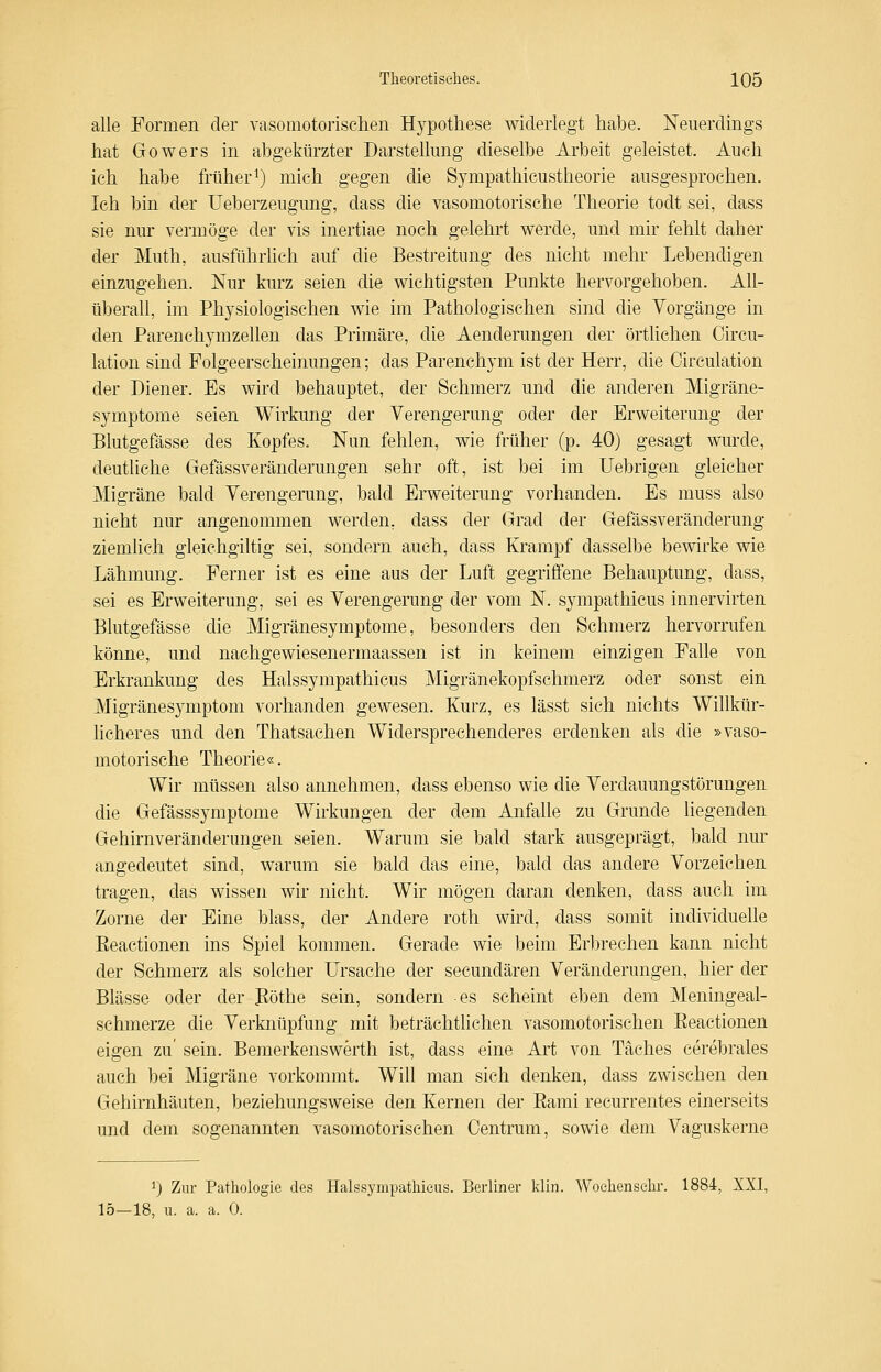 alle Formen der vasomotorischen Hypothese widerlegt habe. Neuerdings hat Gowers in abgekürzter Darstellung dieselbe Arbeit geleistet. Auch ich habe früheri) mich gegen die Sympathicustheorie ausgesprochen. Ich bin der Ueberzeugung, dass die vasomotorische Theorie todt sei, dass sie nur vermöge der vis inertiae noch gelehrt werde, und mir fehlt daher der Muth, ausführlich auf die Bestreitung des nicht mehr Lebendigen einzugehen. Nur kurz seien die wichtigsten Punkte hervorgehoben. All- überall, im Physiologischen wie im Pathologischen sind die Vorgänge in den ParenchymZellen das Primäre, die Aenderungen der örthchen Circu- lation sind Folgeerscheinungen; das Parenchym ist der Herr, die Circulation der Diener. Es wird behauptet, der Schmerz und die anderen Migräne- symptome seien Wirkung der Verengerung oder der Erweiterung der Blutgefässe des Kopfes. Nun fehlen, wie früher (p. 40) gesagt wurde, deutliche Gefässveränderungen sehr oft, ist bei im Uebrigen gleicher Migräne bald Verengerung, bald Erweiterung vorhanden. Es muss also nicht nur angenommen werden, dass der Grad der Gefässveränderung ziemKch gleichgiltig sei, sondern auch, dass Krampf dasselbe bewirke wie Lähmung. Ferner ist es eine aus der Luft gegrifiene Behauptung, dass, sei es Erweiterung, sei es Verengerung der vom N. sympathicus innervirten Blutgefässe die Migränesymptome, besonders den Schmerz hervorrufen könne, und nachgewiesenermaassen ist in keinem einzigen Falle von Erkrankung des Halssympathicus Migränekopfschmerz oder sonst ein Migränesymptom vorhanden gewesen. Kurz, es lässt sich nichts Willkür- licheres und den Thatsachen Widersprechenderes erdenken als die »vaso- motorische Theorie«. Wir müssen also annehmen, dass ebenso wie die Verdauungstörungen die Gefässsymptome Wirkungen der dem Anfalle zu Grunde liegenden Gehirnveränderungen seien. Warum sie bald stark ausgeprägt, bald nm* angedeutet sind, warum sie bald das eine, bald das andere Vorzeichen tragen, das wissen wir nicht. Wir mögen daran denken, dass auch im Zorne der Eine blass, der Andere roth wird, dass somit individuelle Eeactionen ins Spiel kommen. Gerade wie beim Erbrechen kann nicht der Schmerz als solcher Ursache der secundären Veränderungen, hier der Blässe oder der Böthe sein, sondern es scheint eben dem Meningeal- schmerze die Verknüpfung mit beträchtlichen vasomotorischen Eeactionen eigen zu' sein. Bemerkenswerth ist, dass eine Art von Täches cerebrales auch bei Migräne vorkommt. Will man sich denken, dass zwischen den Gehirnhäuten, beziehungsweise den Kernen der Eami recurrentes einerseits und dem sogenannten vasomotorischen Centrum, sowie dem Vaguskerne ^) Zur Pathologie des Halssympathicus. Berliner klin. Woehenselir. 1884, XXI, 15—18, u. a. a. 0.