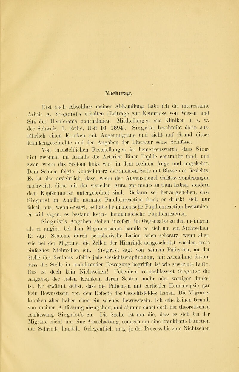 Nachtrag. Erst nach Abschluss meiner Abhandlung habe ich die interessante Arbeit A. Siegrist's erhalten (Beiträge zur Kenntniss von Wesen und Sitz der Hemicrania ophthalmica. Mittheilungen aus Khniken u. s. w. der Schweiz. 1. Eeihe, Heft 10, 1894). Siegrist beschreibt darin aus- führheh einen Kranken mit Augenmigräne und zieht auf Grund dieser Krankengeschichte und der Angaben der Literatur seine Schlüsse. Von thatsächlichen Feststellungen ist bemerkenswerth, dass Sieg- rist zweimal im Anfalle die Arterien Einer Papille contra-hirt fand, und zwar, wenn das Scotom links war, in dem rechten Auge und umgekehrt. Dem Scotom folgte Kopfschmerz der anderen Seite mit Blässe des Gesichts. Es ist also ersichthch, dass, wenn der Augenspiegel Gefässveränderungen nachweist, diese mit der visuellen Aura gar nichts zu thun haben, sondern dem Kopfschmerze untergeordnet sind. Sodann sei hervorgehoben, dass Siegrist im Anfalle normale Pupillenreaction fand; er drückt sich nur falsch aus, wenn er sagt, es habe hemianopische Pupillenreaction bestanden, er will sagen, es bestand keine hemianopische Pupillenreaction. Siegrist's Angaben stehen insofern im Gegensatze zu den meinigen, als er angibt, bei dem Migränescotom handle es sich um ein Nichtsehen. Er sagt, Scotome durch peripherische Läsion seien schwarz, wenn aber, wie bei der Migräne, die Zellen der Hirnrinde ausgeschaltet würden, trete einfaches Nichtsehen ein. Siegrist sagt von seinem Patienten, an der Stelle des Scotoms »fehle jede Gesichtsempfindung, mit Ausnahme davon, dass die Stelle in undulirender Bewegung begriffen ist wie erwärmte Luft«. Das ist doch kein Nichtsehen! üeberdem vernachlässigt Siegrist die xingaben der vielen Kranken, deren Scotom mehr oder weniger dunkel ist. Er erwähnt selbst, dass die Patienten mit corticaler Hemianopsie gar kein Bewusstsein von dem Defecte des Gesichtsfeldes haben. Die Migräne- kranken aber haben eben ein solches Bewusstsein. Ich sehe keinen Grund, von meiner Auffassung abzugehen, und stimme dabei doch der theoretischen xiuffassung Siegrist's zu. Die Sache ist nur die, dass es sich bei der Migräne nicht um eine Ausschaltung, sondern um eine krankhafte Function der Sehrinde handelt. Gelegentlich mag ja der Process bis zum Nichtsehen