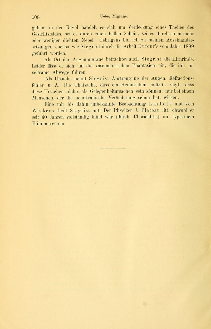 gehen, in der Eegel handelt es sich um Verdeekimg- eines Theiles des Gesichtsfeldes, sei es durch einen hellen Schein, sei es durch einen mehr oder weniger dichten Nebel. Uebrigens bin ich zu meinen Auseinander- setzungen ebenso wie Siegrist durch die Arbeit Dufour's vom Jahre 1889 geführt worden. Als Ort der Augenmigräne betrachtet auch Siegrist die Hirnrinde. Leider lässt er sich auf die vasomotorischen Phantasien ein, die ihn auf seltsame Abwege führen. Als Ursache nennt Siegrist Anstrengung der Augen, Eefractions- fehler u. A. Die Thatsache, dass ein Hemiscotom auftritt, zeigt, dass diese Ursachen nichts als Gelegenheitursachen sein können, nur bei einem Menschen, der die hemikranische Veränderung schon hat, wirken. Eine mir bis dahin unbekannte Beobachtung Landolt's und von Weckers theilt Siegrist mit. Der Physiker J. Plateau litt, obwohl er seit 40 Jahren vollständig blind war (durch Chorioiditis) an typischem FHmmerscotom.